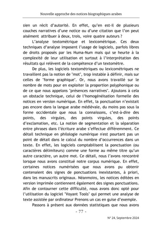 Nouvelle approche des notices biographiques arabes
- 77 -
N° 24, Septembre 2024
sien un récit d’autorité. En effet, qu’en est-il de plusieurs
couches narratives d’une notice ou d’une citation que l’on peut
aisément attribuer à deux, trois, voire quatre auteurs ?
L’analyse textométrique et lexicométrique. Ces deux
techniques d’analyse imposent l’usage de logiciels, parfois libres
de droits proposés par les Huma-Num mais qui se heurte à la
complexité de leur utilisation et surtout à l’interprétation des
résultats qui relèvent de la compétence d’un textomètre.
De plus, les logiciels textométriques ou lexicométriques ne
travaillent pas la notion de "mot", trop instable à définir, mais sur
celles de "forme graphique". Or, nous avons travaillé sur le
nombre de mots pour en exploiter la proportion polyphonique ou
de ce que nous appelons "présences narratives". Ajoutons à cela
un obstacle technique, celui de l’homogénéisation formelle des
notices en version numérique. En effet, la ponctuation n’existait
pas encore dans la langue arabe médiévale, du moins pas sous la
forme occidentale que nous la connaissons, c’est-à-dire des
points, des virgules, des points virgules, des points
d’exclamation, etc. La notion de segmentation et la séparation
entre phrases dans l’écriture arabe s’effectue différemment. Ce
détail technique en philologie numérique n'est pourtant pas un
point de détail dans le calcul du nombre d’occurrences dans un
texte. En effet, les logiciels comptabilisent la ponctuation (ou
caractères délimiteurs) comme une forme au même titre qu’un
autre caractère, un autre mot. Ce détail, nous l’avons rencontré
lorsque nous avons constitué notre corpus numérique. En effet,
certaines notices numérisées que nous avons pu obtenir
contenaient des signes de ponctuations inexistantes, à priori,
dans les manuscrits originaux. Néanmoins, les notices éditées en
version imprimée contiennent également des signes ponctuations.
Afin de contourner cette difficulté, nous avons donc opté pour
l’utilisation du logiciel "Voyant Tools" qui permet une analyse de
texte assistée par ordinateur Prenons un cas en guise d’exemple.
Passons à présent aux données statistiques que nous avons
 