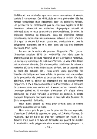 Dr Yacine Baziz
- 78 -
Revue Annales du patrimoine
établies et aux obstacles que nous avons rencontrés et réussis
parfois à contourner. Ces difficultés se sont présentées dès les
notices fondatrices mais également pour les dernières notices.
Les premières ne contiennent pas de citations explicites et les
dernières présentent un matériau biographique réparti et
imbriqué dans le reste du matériau encyclopédique. En effet, la
présence narrative du biographe, dans les premières notices
ḥazmiennes, fondatrices de sa mémoire, saturait le récit, c’est-à-
dire que la notice lui était quasiment attribuable et que la
polyphonie avoisinait les 0 % sauf dans les cas des citations
poétiques d’Ibn Ḥazm.
Le cas de la notice du premier biographe d’Ibn Ḥazm :
l’historien andalou Ṣāʿid (m. 462/1070). Son récit pose la
problématique du discours rapporté et de la présence narrative.
La notice est composée de 448 mots/formes. La voix d’Ibn Ḥazm
est totalement absente, Ṣāʿid monopolise totalement la présence
narrative (93%) et le fils d’Ibn Ḥazm, al-Faḍl, est la seconde voix
du récit des Ṭabaqāt (8%). Nous avons voulu présenter nos
données statistiques en deux volets. Le premier est une analyse
de la proportion de poésie et de prose dans la notice. En règle
générale, c’est la poésie du biographié qui est exclusivement
rapportée. Il n’y a donc aucun intérêt à l’interpréter. La présence
de poèmes dans une notice est à remettre en contexte dans
l’ouvrage global et il convient d’observer s’il s’agit d’une
constante ou d’une variable à prendre en compte. Il existe
quelques fragments poétiques dans le contexte des Ṭabaqāt de
Ṣāʿid en quantité résiduelle.
Nous avons calculé 29 mots pour al-Faḍl dans la chaine
suivante composée de 55 mots.
Nous avons pris le parti, sur le plan du discours rapporté,
d’attribuer à al-Faḍl le segment en gras, soit 29 mots/formes. En
revanche, qui de Ṣāʿīd ou d’al-Faḍl compare Ibn Ḥazm à al-
Ṭabarī ? C’est donc à ce type de difficultés qui posent des limites
à l’évaluation de la polyphonie dans les notices biographiques. Le
 