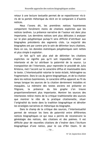 Nouvelle approche des notices biographiques arabes
- 79 -
N° 24, Septembre 2024
retour à une lecture textuelle permet de se repositionner vis-à-
vis de la portée rhétorique du récit en le comparant à d’autres
notices.
Nous l’avons dit, les premières notices hazmiennes
comportent forcément moins de citations explicites que les
notices tardives. La présence narrative de l’auteur est donc plus
importante. Les dernières notices sont plus délicates à analyser
sur le plan polyphonique puisqu’il sera difficile d’attribuer aux
biographes précédents des segments cités. La majorité des
biographes ont par contre pris le soin de délimiter leurs citations.
Dans ce cas, les données statistiques polyphoniques sont nettes
et plus simple à exploiter.
Le fait qu’il soit plus aisé de délimiter les citations
explicites ne signifie pas qu’il soit impossible d’isoler un
intertexte et de lui attribuer la paternité de la source. La
transposition de l’intertexte, pour reprendre le procédé de Julia
Kristeva, met l’accent sur le caractère diffus et insaisissable dans
le texte. L’intertextualité valorise le texte éclaté, hétérogène ou
fragmentaire. Dans le cas du genre biographique, et de la citation
dans les notices ḥazmiennes, le caractère diffus apparait au fil du
temps lorsque les sources de la citation deviennent instables et
masquées. La mémoire des textes anciens est présente en
filigrane, la présence du bio graphe s’en trouve
proportionnellement plus importante. Montrer les sources des
intertextes relève moins de la critique traditionnelle des sources
que montrer le rôle de la pratique citationnelle, situer
l’originalité du texte dans la tradition biographique et dévoiler
les stratégies narratives et rhétorique du biographe.
Dans le champ de la critique des sources, l’intertextualité
permet de retracer les liens de paternité entre différentes
notices biographiques ce qui nous a permis de reconstruire la
généalogie des notices, des citations et des poèmes. Il est
difficile pour de nouvelles citations de s’insérer dans l’écriture
biographique d’une notice, pour le cas d’Ibn Ḥazm. Si de
 