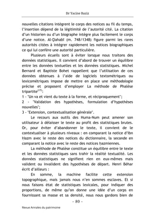 Dr Yacine Baziz
- 80 -
Revue Annales du patrimoine
nouvelles citations intègrent le corps des notices au fil du temps,
l’insertion dépend de la légitimité de l’autorité cité. La citation
d’un historien ou d’un biographe intègre plus facilement le corps
d’une notice. Al-Ḏahabī (m. 748/1348) figure parmi les rares
autorités citées à intégrer rapidement les notices biographiques
ce qui lui confère une autorité particulière.
Plusieurs écueils sont à éviter lorsque nous traitons des
données statistiques. Il convient d’abord de trouver un équilibre
entre les données textuelles et les données statistiques. Michel
Bernard et Baptiste Bohet rappellent que l’utilisation de ces
données obtenues à l’aide de logiciels textométriques ou
lexicométriques impose de mettre en place une méthodologie
précise et proposent d’employer La méthode de Phalèse
tripartite(17)
:
1 - "Un va et vient du texte à la forme, et réciproquement";
2 - "Validation des hypothèses, formulation d’hypothèses
nouvelles";
3 - "Extension, contextualisation générale".
Le recours aux outils des Huma-Num peut amener son
utilisateur à délaisser le texte au profit des statistiques brutes.
Or, pour éviter d’abandonner le texte, il convient de le
contextualiser à plusieurs niveaux : en comparant la notice d’Ibn
Ḥazm avec le reste des notices du dictionnaire, la seconde en
comparant la notice avec le reste des notices ḥazmiennes.
La méthode de Phalèse constitue un équilibre entre le texte
et les données statistiques sans trahir la réalité textualité. Les
données statistiques ne signifient rien en eux-mêmes mais
valident ou invalident des hypothèses de départ. Henri Béhar
écrit d’ailleurs :
En somme, la machine facilite cette extension
topographique, mais jamais nous n’en sommes esclaves. Et si
nous faisons état de statistiques lexicales, pour indiquer des
proportions, de même qu’on donne une idée d’un corps en
fournissant sa masse et sa densité, nous nous gardons bien de
 