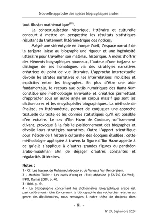 Nouvelle approche des notices biographiques arabes
- 81 -
N° 24, Septembre 2024
tout illusion mathématique(18)
.
La contextualisation historique, littéraire et culturelle
concourt à mettre en perspective les résultats statistiques
résultant du traitement littérométrique des notices.
Malgré une stéréotypie en trompe l’œil, l’espace narratif de
la tarğama laisse au biographe une rigueur et une ingéniosité
littéraire pour travailler son matériau historique. A moins d’offrir
des éléments biographiques nouveaux, l’auteur d’une tarğama se
distingue de ses homologues via des stratégies narratives
créatrices du point de vue littéraire. L’approche intertextuelle
dévoile les strates narratives et les interrelations implicites et
explicites entre les biographes. En plus d’être une aide
fondamentale, le recours aux outils numériques des Huma-Num
constitue une méthodologie innovante et créatrice permettant
d’approcher sous un autre angle un corpus massif que sont les
dictionnaires et les encyclopédies biographiques. La méthode de
Phalèse, en littérométrie, permet de conjuguer une approche
textuelle du texte et les données statistiques qu’il est possible
d’en extraire. Le cas d’Ibn Hazm de Cordoue, suffisamment
clivant, provoque à la fois le positionnement des biographes et
dévoile leurs stratégies narratives. Outre l’apport scientifique
pour l’étude de l’histoire culturelle des époques étudiées, cette
méthodologie appliquée à travers la figure d’Ibn Hazm appelle à
ce qu’elle s’applique à d’autres grandes figures du panthéon
arabo-musulman afin de dégager d’autres constantes et
régularités littéraires.
Notes :
1 - Cf. Les travaux de Mohamed Meouak et de Vanessa Van Renterghem.
2 - Mathieu Tillier : Les cadis d’Iraq et l’Etat abbaside (132/750-334/945),
IFPO, Damas 2009, p. 40.
3 - Ibid. p. 29.
4 - La bibliographie concernant les dictionnaires biographiques arabe est
particulièrement riche Concernant la bibliographie des recherches relative au
genre des dictionnaires, nous renvoyons à notre thèse de doctorat dans
 