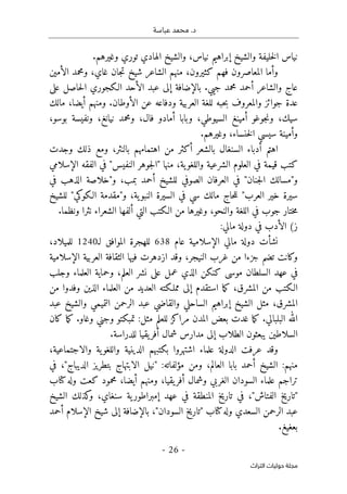 .‫د‬
‫عباسة‬ ‫محمد‬
- 26 -
‫اﻟﺘﺮاث‬ ‫ﺣﻮﻟﻴﺎت‬ ‫ﻣﺠﻠﺔ‬
.‫وغيرهم‬ ‫توري‬ ‫الهادي‬ ‫والشيخ‬ ،‫نياس‬ ‫إبراهيم‬ ‫والشيخ‬ ‫خليفة‬‫ل‬‫ا‬ ‫نياس‬
‫الأمين‬ ‫ومحمد‬ ،‫غاي‬ ‫جان‬‫ت‬ ‫شيخ‬ ‫الشاعر‬ ‫منهم‬ ،‫كثيرون‬ ‫فهم‬ ‫المعاصرون‬ ‫وأما‬
‫الأ‬ ‫عبد‬ ‫إلى‬ ‫بالإضافة‬ .‫جيي‬ ‫محمد‬ ‫أحمد‬ ‫والشاعر‬ ‫عاج‬
‫على‬ ‫حاصل‬‫ل‬‫ا‬ ‫الـكجوري‬ ‫حد‬
‫مالك‬ ،‫أيضا‬ ‫ومنهم‬ .‫الأوطان‬ ‫عن‬ ‫ودفاعه‬ ‫العربية‬ ‫للغة‬ ‫حبه‬‫ب‬ ‫والمعروف‬ ‫جوائز‬ ‫عدة‬
،‫بوسو‬ ‫ونفيسة‬ ،‫نيانغ‬ ‫ومحمد‬ ،‫فال‬ ‫أمادو‬ ‫وبابا‬ ،‫السيوطي‬ ‫أمينغ‬ ‫جوغو‬‫ن‬‫و‬ ،‫سيك‬
.‫وغيرهم‬ ،‫خنساء‬‫ل‬‫ا‬ ‫سيسي‬ ‫وأمينة‬
‫وجد‬ ‫ذلك‬ ‫ومع‬ ،‫بالنثر‬ ‫اهتمامهم‬ ‫من‬ ‫أكثر‬ ‫بالشعر‬ ‫السنغال‬ ‫أدباء‬ ‫اهتم‬
‫ت‬
‫الإسلامي‬ ‫الفقه‬ ‫في‬ "‫النفيس‬ ‫جوهر‬‫ل‬‫"ا‬ ‫منها‬ ،‫ية‬‫واللغو‬ ‫الشرعية‬ ‫العلوم‬ ‫في‬ ‫قيمة‬ ‫كتب‬
‫في‬ ‫الذهب‬ ‫و"خلاصة‬ ،‫بمب‬ ‫أحمد‬ ‫للشيخ‬ ‫الصوفي‬ ‫العرفان‬ ‫في‬ "‫جنان‬‫ل‬‫ا‬ ‫و"مسالك‬
‫للشيخ‬ "‫الـكوكي‬ ‫و"مقدمة‬ ،‫ية‬‫النبو‬ ‫السيرة‬ ‫في‬ ‫سي‬ ‫مالك‬ ‫حاج‬‫ل‬‫ل‬ "‫العرب‬ ‫خير‬ ‫سيرة‬
‫الـك‬ ‫من‬ ‫وغيرها‬ ،‫والنحو‬ ‫اللغة‬ ‫في‬ ‫جوب‬ ‫ختار‬‫م‬
‫الشعراء‬ ‫ألفها‬ ‫التي‬ ‫تب‬
‫و‬ ‫نثرا‬
.‫نظما‬
(‫ز‬
:‫مالي‬ ‫دولة‬ ‫في‬ ‫الأدب‬
‫عام‬ ‫الإسلامية‬ ‫مالي‬ ‫دولة‬ ‫نشأت‬
638
‫لـ‬ ‫الموافق‬ ‫للهجرة‬
1240
،‫للميلاد‬
‫الإسلامية‬ ‫العربية‬ ‫الثقافة‬ ‫فيها‬ ‫ازدهرت‬ ‫وقد‬ ،‫النيجر‬ ‫غرب‬ ‫من‬ ‫جزءا‬ ‫تضم‬ ‫وكانت‬
‫العلماء‬ ‫وحماية‬ ،‫العلم‬ ‫نشر‬ ‫على‬ ‫عمل‬ ‫الذي‬ ‫كنكن‬ ‫موسى‬ ‫السلطان‬ ‫عهد‬ ‫في‬
‫وجلب‬
‫من‬ ‫وفدوا‬ ‫الذين‬ ‫العلماء‬ ‫من‬ ‫العديد‬ ‫مملـكته‬ ‫إلى‬ ‫استقدم‬ ‫ما‬‫ك‬ ،‫المشرق‬ ‫من‬ ‫الـكتب‬
‫عبد‬ ‫والشيخ‬ ‫التميمي‬ ‫الرحمن‬ ‫عبد‬ ‫والقاضي‬ ‫الساحلي‬ ‫إبراهيم‬ ‫الشيخ‬ ‫مثل‬ ،‫المشرق‬
‫كان‬ ‫ما‬‫ك‬ .‫وغاو‬ ‫وجني‬ ‫تمبكتو‬ :‫مثل‬ ‫للعلم‬ ‫مراكز‬ ‫المدن‬ ‫بعض‬ ‫غدت‬ ‫ما‬‫ك‬ .‫البلبالي‬ ‫الله‬
‫مدا‬ ‫إلى‬ ‫الطلاب‬ ‫يبعثون‬ ‫السلاطين‬
.‫للدراسة‬ ‫يقيا‬‫أفر‬ ‫شمال‬ ‫رس‬
،‫والاجتماعية‬ ‫ية‬‫واللغو‬ ‫الدينية‬ ‫بكتبهم‬ ‫اشتهروا‬ ‫علماء‬ ‫الدولة‬ ‫عرفت‬ ‫وقد‬
‫في‬ ،"‫الديباج‬ ‫بتطريز‬ ‫الابتهاج‬ ‫"نيل‬ :‫مؤلفاته‬ ‫ومن‬ ،‫العالم‬ ‫بابا‬ ‫أحمد‬ ‫الشيخ‬ :‫منهم‬
‫كتاب‬‫وله‬ ‫كعت‬ ‫محمود‬ ،‫أيضا‬ ‫ومنهم‬ ،‫يقيا‬‫أفر‬ ‫وشمال‬ ‫الغربي‬ ‫السودان‬ ‫علماء‬ ‫تراجم‬
"‫الفتاش‬ ‫"تاريخ‬
‫الشيخ‬ ‫كذلك‬
‫و‬ ،‫سنغاي‬ ‫ية‬‫إمبراطور‬ ‫عهد‬ ‫في‬ ‫المنطقة‬ ‫تاريخ‬ ‫في‬ ،
‫أحمد‬ ‫الإسلام‬ ‫شيخ‬ ‫إلى‬ ‫بالإضافة‬ ،"‫السودان‬ ‫"تاريخ‬ ‫كتاب‬‫وله‬ ‫السعدي‬ ‫الرحمن‬ ‫عبد‬
.‫بعغيغ‬
 