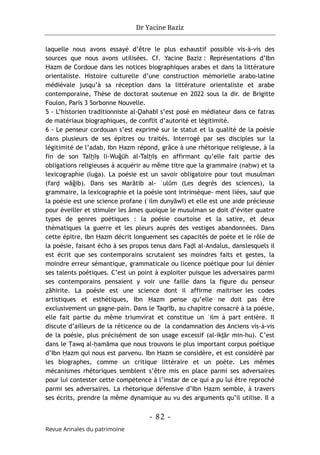 Dr Yacine Baziz
- 82 -
Revue Annales du patrimoine
laquelle nous avons essayé d’être le plus exhaustif possible vis-à-vis des
sources que nous avons utilisées. Cf. Yacine Baziz : Représentations d’Ibn
Ḥazm de Cordoue dans les notices biographiques arabes et dans la littérature
orientaliste. Histoire culturelle d’une construction mémorielle arabo-latine
médiévale jusqu’à sa réception dans la littérature orientaliste et arabe
contemporaine, Thèse de doctorat soutenue en 2022 sous la dir. de Brigitte
Foulon, Paris 3 Sorbonne Nouvelle.
5 - L’historien traditionniste al-Ḏahabī s’est posé en médiateur dans ce fatras
de matériaux biographiques, de conflit d’autorité et légitimité.
6 - Le penseur cordouan s’est exprimé sur le statut et la qualité de la poésie
dans plusieurs de ses épitres ou traités. Interrogé par ses disciples sur la
légitimité de l’adab, Ibn Ḥazm répond, grâce à une rhétorique religieuse, à la
fin de son Talḫīṣ li-Wuğūh al-Talḫīṣ en affirmant qu’elle fait partie des
obligations religieuses à acquérir au même titre que la grammaire (naḥw) et la
lexicographie (luġa). La poésie est un savoir obligatoire pour tout musulman
(farḍ wāğib). Dans ses Marātib al- ʿulūm (Les degrés des sciences), la
grammaire, la lexicographie et la poésie sont intrinsèque- ment liées, sauf que
la poésie est une science profane (ʿilm dunyāwī) et elle est une aide précieuse
pour éveiller et stimuler les âmes quoique le musulman se doit d’éviter quatre
types de genres poétiques : la poésie courtoise et la satire, et deux
thématiques la guerre et les pleurs auprès des vestiges abandonnées. Dans
cette épitre, Ibn Ḥazm décrit longuement ses capacités de poète et le rôle de
la poésie, faisant écho à ses propos tenus dans Faḍl al-Andalus, danslesquels il
est écrit que ses contemporains scrutaient ses moindres faits et gestes, la
moindre erreur sémantique, grammaticale ou licence poétique pour lui dénier
ses talents poétiques. C’est un point à exploiter puisque les adversaires parmi
ses contemporains pensaient y voir une faille dans la figure du penseur
ẓāhirite. La poésie est une science dont il affirme maitriser les codes
artistiques et esthétiques, Ibn Ḥazm pense qu’elle ne doit pas être
exclusivement un gagne-pain. Dans le Taqrīb, au chapitre consacré à la poésie,
elle fait partie du même triumvirat et constitue un ʿilm à part entière. Il
discute d’ailleurs de la réticence ou de la condamnation des Anciens vis-à-vis
de la poésie, plus précisément de son usage excessif (al-ikṯār min-hu). C’est
dans le Ṭawq al-ḥamāma que nous trouvons le plus important corpus poétique
d’Ibn Ḥazm qui nous est parvenu. Ibn Ḥazm se considère, et est considéré par
les biographes, comme un critique littéraire et un poète. Les mêmes
mécanismes rhétoriques semblent s’être mis en place parmi ses adversaires
pour lui contester cette compétence à l’instar de ce qui a pu lui être reproché
parmi ses adversaires. La rhétorique défensive d’Ibn Ḥazm semble, à travers
ses écrits, prendre la même dynamique au vu des arguments qu’il utilise. Il a
 