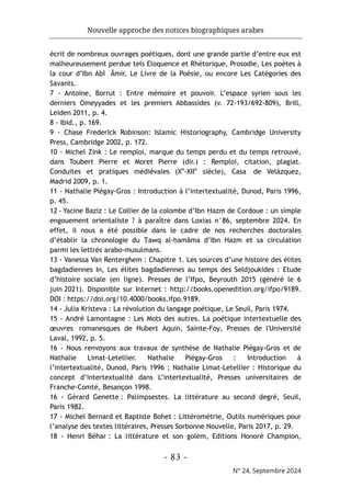 Nouvelle approche des notices biographiques arabes
- 83 -
N° 24, Septembre 2024
écrit de nombreux ouvrages poétiques, dont une grande partie d’entre eux est
malheureusement perdue tels Eloquence et Rhétorique, Prosodie, Les poètes à
la cour d’Ibn Abī ʿĀmir, Le Livre de la Poésie, ou encore Les Catégories des
Savants.
7 - Antoine, Borrut : Entre mémoire et pouvoir. L’espace syrien sous les
derniers Omeyyades et les premiers Abbassides (v. 72-193/692-809), Brill,
Leiden 2011, p. 4.
8 - Ibid., p. 169.
9 - Chase Frederick Robinson: Islamic Historiography, Cambridge University
Press, Cambridge 2002, p. 172.
10 - Michel Zink : Le remploi, marque du temps perdu et du temps retrouvé,
dans Toubert Pierre et Moret Pierre (dir.) : Remploi, citation, plagiat.
Conduites et pratiques médiévales (Xe
-XIIe
siècle), Casa de Velázquez,
Madrid 2009, p. 1.
11 - Nathalie Piégay-Gros : Introduction à l’intertextualité, Dunod, Paris 1996,
p. 45.
12 - Yacine Baziz : Le Collier de la colombe d’Ibn Ḥazm de Cordoue : un simple
engouement orientaliste ? à paraître dans Loxias n°86, septembre 2024. En
effet, il nous a été possible dans le cadre de nos recherches doctorales
d’établir la chronologie du Ṭawq al-ḥamāma d’Ibn Hazm et sa circulation
parmi les lettrés arabo-musulmans.
13 - Vanessa Van Renterghem : Chapitre 1. Les sources d’une histoire des élites
bagdadiennes In, Les élites bagdadiennes au temps des Seldjoukides : Etude
d’histoire sociale (en ligne). Presses de l’Ifpo, Beyrouth 2015 (généré le 6
juin 2021). Disponible sur Internet : http://books.openedition.org/ifpo/9189.
DOI : https://doi.org/10.4000/books.ifpo.9189.
14 - Julia Kristeva : La révolution du langage poétique, Le Seuil, Paris 1974.
15 - André Lamontagne : Les Mots des autres. La poétique intertextuelle des
œuvres romanesques de Hubert Aquin, Sainte-Foy, Presses de l'Université
Laval, 1992, p. 5.
16 - Nous renvoyons aux travaux de synthèse de Nathalie Piégay-Gros et de
Nathalie Limat-Letellier. Nathalie Piégay-Gros : Introduction à
l’intertextualité, Dunod, Paris 1996 ; Nathalie Limat-Letellier : Historique du
concept d’intertextualité dans L’intertextualité, Presses universitaires de
Franche-Comté, Besançon 1998.
16 - Gérard Genette : Palimpsestes. La littérature au second degré, Seuil,
Paris 1982.
17 - Michel Bernard et Baptiste Bohet : Littérométrie, Outils numériques pour
l’analyse des textes littéraires, Presses Sorbonne Nouvelle, Paris 2017, p. 29.
18 - Henri Béhar : La littérature et son golem, Editions Honoré Champion,
 