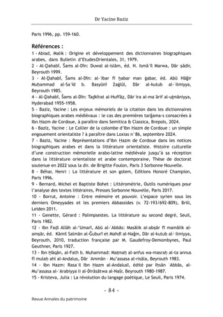 Dr Yacine Baziz
- 84 -
Revue Annales du patrimoine
Paris 1996, pp. 159-160.
Références :
1 - Abiad, Malik : Origine et développement des dictionnaires biographiques
arabes, dans Bulletin d’EtudesOrientales, 31, 1979.
2 - Al-Ḏahabī, Šams al-Dīn: Duwal al-islām, éd. H. Ismāʿīl Marwa, Dār ṣādir,
Beyrouth 1999.
3 - Al-Ḏahabī, Šams al-Dīn: al-ʿIbar fī ḫabar man ġabar, éd. Abū Hāğir
Muḥammad al-Saʿīd b. Basyūnī Zaġlūl, Dār al-kutub al-ʿilmiyya,
Beyrouth 1985.
4 - Al-Ḏahabī, Šams al-Dīn: Taḏkīrat al-Huffāẓ, Dārʾira al-maʿārif al-uṯmāniyya,
Hyderabad 1955-1958.
5 - Baziz, Yacine : Les enjeux mémoriels de la citation dans les dictionnaires
biographiques arabes médiévaux : le cas des premières tarğama-s consacrées à
Ibn Ḥazm de Cordoue, à paraître dans Semitica & Classica, Brepols, 2024.
6 - Baziz, Yacine : Le Collier de la colombe d’Ibn Ḥazm de Cordoue : un simple
engouement orientaliste ? à paraître dans Loxias n°86, septembre 2024.
7 - Baziz, Yacine : Représentations d’Ibn Ḥazm de Cordoue dans les notices
biographiques arabes et dans la littérature orientaliste. Histoire culturelle
d’une construction mémorielle arabo-latine médiévale jusqu’à sa réception
dans la littérature orientaliste et arabe contemporaine, Thèse de doctorat
soutenue en 2022 sous la dir. de Brigitte Foulon, Paris 3 Sorbonne Nouvelle.
8 - Béhar, Henri : La littérature et son golem, Editions Honoré Champion,
Paris 1996.
9 - Bernard, Michel et Baptiste Bohet : Littérométrie, Outils numériques pour
l’analyse des textes littéraires, Presses Sorbonne Nouvelle, Paris 2017.
10 - Borrut, Antoine : Entre mémoire et pouvoir. L’espace syrien sous les
derniers Omeyyades et les premiers Abbassides (v. 72-193/692-809), Brill,
Leiden 2011.
11 - Genette, Gérard : Palimpsestes. La littérature au second degré, Seuil,
Paris 1982.
12 - Ibn Faḍl Allāh al-‘Umarī, Abū al-ʿAbbās: Masālik al-abṣār fī mamālik al-
amṣār, éd. Kāmil Salmān al-Ğuburī et Mahdī al-Nağm, Dār al-kutub al-͑ ilmiyya,
Beyrouth, 2010, traduction française par M. Gaudefroy-Demombynes, Paul
Geuthner, Paris 1927.
13 - Ibn Ḫāqān, al-Fath b. Muhammad: Maṭmaḥ al-anfus wa-masraḥ al-taʾannus
fī mulaḥ ahl al-Andalus, Dār ʿAmmān – Mu’assasa al-risāla, Beyrouth 1983.
14 - Ibn Hazm: Rasaʿil Ibn Ḥazm al-Andalusī, édité par Iḥsān ʿAbbās, al-
Mu’assasa al-ʿArabiyya li al-Dirāsātwa al-Našr, Beyrouth 1980-1987.
15 - Kristeva, Julia : La révolution du langage poétique, Le Seuil, Paris 1974.
 
