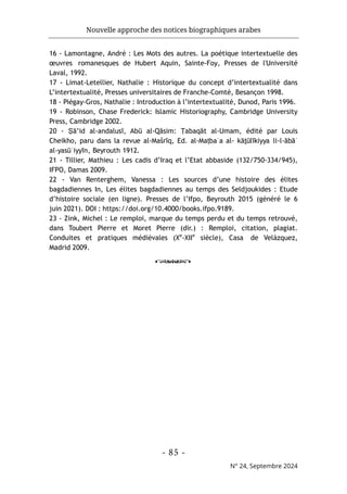 Nouvelle approche des notices biographiques arabes
- 85 -
N° 24, Septembre 2024
16 - Lamontagne, André : Les Mots des autres. La poétique intertextuelle des
œuvres romanesques de Hubert Aquin, Sainte-Foy, Presses de l'Université
Laval, 1992.
17 - Limat-Letellier, Nathalie : Historique du concept d’intertextualité dans
L’intertextualité, Presses universitaires de Franche-Comté, Besançon 1998.
18 - Piégay-Gros, Nathalie : Introduction à l’intertextualité, Dunod, Paris 1996.
19 - Robinson, Chase Frederick: Islamic Historiography, Cambridge University
Press, Cambridge 2002.
20 - Ṣā’id al-andalusī, Abū al-Qāsim: Ṭabaqāt al-Umam, édité par Louis
Cheikho, paru dans la revue al-Mašrīq, Ed. al-Maṭbaʿa al- kāṯūlīkiyya li-l-ābāʾ
al-yasūʿiyyīn, Beyrouth 1912.
21 - Tillier, Mathieu : Les cadis d’Iraq et l’Etat abbaside (132/750-334/945),
IFPO, Damas 2009.
22 - Van Renterghem, Vanessa : Les sources d’une histoire des élites
bagdadiennes In, Les élites bagdadiennes au temps des Seldjoukides : Etude
d’histoire sociale (en ligne). Presses de l’Ifpo, Beyrouth 2015 (généré le 6
juin 2021). DOI : https://doi.org/10.4000/books.ifpo.9189.
23 - Zink, Michel : Le remploi, marque du temps perdu et du temps retrouvé,
dans Toubert Pierre et Moret Pierre (dir.) : Remploi, citation, plagiat.
Conduites et pratiques médiévales (Xe
-XIIe
siècle), Casa de Velázquez,
Madrid 2009.
o
 