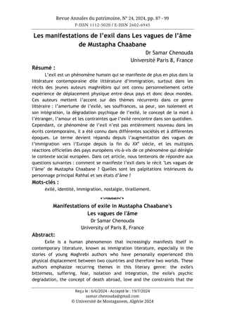 Revue Annales du patrimoine, N° 24, 2024, pp. 87 - 99
P-ISSN 1112-5020 / E-ISSN 2602-6945
Reçu le : 6/6/2024 - Accepté le : 19/7/2024
samar.chenouda@gmail.com
© Université de Mostaganem, Algérie 2024
Les manifestations de l’exil dans Les vagues de l’âme
de Mustapha Chaabane
Dr Samar Chenouda
Université Paris 8, France
Résumé :
L’exil est un phénomène humain qui se manifeste de plus en plus dans la
littérature contemporaine dite littérature d’immigration, surtout dans les
récits des jeunes auteurs maghrébins qui ont connu personnellement cette
expérience de déplacement physique entre deux pays et donc deux mondes.
Ces auteurs mettent l’accent sur des thèmes récurrents dans ce genre
littéraire : l’amertume de l’exilé, ses souffrances, sa peur, son isolement et
son intégration, la dégradation psychique de l’exilé, le concept de la mort à
l’étranger, l’amour et les contraintes que l’exilé rencontre dans son quotidien.
Cependant, ce phénomène de l’exil n’est pas entièrement nouveau dans les
écrits contemporains, il a été connu dans différentes sociétés et à différentes
époques. Le terme devient répandu depuis l’augmentation des vagues de
l’immigration vers l’Europe depuis la fin du XXe
siècle, et les multiples
réactions officielles des pays européens vis-à-vis de ce phénomène qui dérègle
le contexte social européen. Dans cet article, nous tenterons de répondre aux
questions suivantes : comment se manifeste l’exil dans le récit "Les vagues de
l’âme" de Mustapha Chaabane ? Quelles sont les palpitations intérieures du
personnage principal Rahhal et ses états d’âme ?
Mots-clés :
éxilé, identité, immigration, nostalgie, tiraillement.
o
Manifestations of exile in Mustapha Chaabane's
Les vagues de l'âme
Dr Samar Chenouda
University of Paris 8, France
Abstract:
Exile is a human phenomenon that increasingly manifests itself in
contemporary literature, known as immigration literature, especially in the
stories of young Maghrebi authors who have personally experienced this
physical displacement between two countries and therefore two worlds. These
authors emphasize recurring themes in this literary genre: the exile's
bitterness, suffering, fear, isolation and integration, the exile's psychic
degradation, the concept of death abroad, love and the constraints that the
 