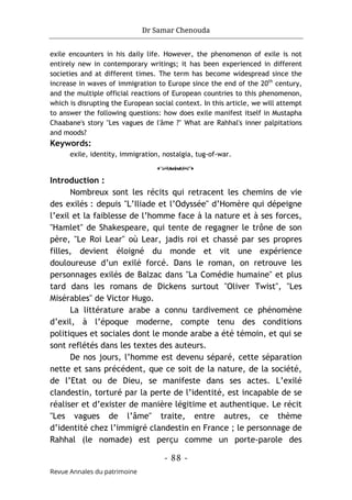 Dr Samar Chenouda
- 88 -
Revue Annales du patrimoine
exile encounters in his daily life. However, the phenomenon of exile is not
entirely new in contemporary writings; it has been experienced in different
societies and at different times. The term has become widespread since the
increase in waves of immigration to Europe since the end of the 20th
century,
and the multiple official reactions of European countries to this phenomenon,
which is disrupting the European social context. In this article, we will attempt
to answer the following questions: how does exile manifest itself in Mustapha
Chaabane's story "Les vagues de l'âme ?" What are Rahhal's inner palpitations
and moods?
Keywords:
exile, identity, immigration, nostalgia, tug-of-war.
o
Introduction :
Nombreux sont les récits qui retracent les chemins de vie
des exilés : depuis "L’Iliade et l’Odyssée" d’Homère qui dépeigne
l’exil et la faiblesse de l’homme face à la nature et à ses forces,
"Hamlet" de Shakespeare, qui tente de regagner le trône de son
père, "Le Roi Lear" où Lear, jadis roi et chassé par ses propres
filles, devient éloigné du monde et vit une expérience
douloureuse d’un exilé forcé. Dans le roman, on retrouve les
personnages exilés de Balzac dans "La Comédie humaine" et plus
tard dans les romans de Dickens surtout "Oliver Twist", "Les
Misérables" de Victor Hugo.
La littérature arabe a connu tardivement ce phénomène
d’exil, à l’époque moderne, compte tenu des conditions
politiques et sociales dont le monde arabe a été témoin, et qui se
sont reflétés dans les textes des auteurs.
De nos jours, l’homme est devenu séparé, cette séparation
nette et sans précédent, que ce soit de la nature, de la société,
de l’Etat ou de Dieu, se manifeste dans ses actes. L’exilé
clandestin, torturé par la perte de l’identité, est incapable de se
réaliser et d’exister de manière légitime et authentique. Le récit
"Les vagues de l’âme" traite, entre autres, ce thème
d’identité chez l’immigré clandestin en France ; le personnage de
Rahhal (le nomade) est perçu comme un porte-parole des
 