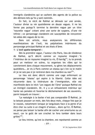Les manifestations de l’exil dans Les vagues de l’âme
- 89 -
N° 24, Septembre 2024
immigrés clandestins qui se cachent des agents de la police ou
des démons tels qu’ils y sont nommés.
En fait, le récit de Rahhal se déroule sur une année,
l’auteur divise sa vie quotidienne en douze vagues. Il ne les
ferme pas puisqu’il termine la dernière vague par un titre
"nouvelle vague" créant ainsi une sorte de suspens, d’une vie
infinie ; ce personnage clandestin est susceptible de rencontrer
les aléas des vagues de la vie.
Dans cet article, nous analyserons les différentes
manifestations de l’exil, les palpitations intérieures du
personnage principal Rahhal et ses états d’âme.
1 - L’exil spatio-temporel :
Dès la première vague, l’auteur cite Paris, lieu de résidence
de Rahhal, qu’il décrit comme un royaume imaginé : "A
l’intérieur de ce royaume imaginé tu vis, Ô harrâg(1)
, tu te prends
pour un metteur en scène, tu organises les rôles qui te
conviennent dans chaque mouvement, tu gères tes déplacements
quotidiens… Je vis à Paris comme un oiseau qui s’en va le matin
et je ne sais pas si je rentrerai dans ma chambre ou non(2)
".
Le lieu est donc décrit comme une cage enfermant ce
personnage "oiseau" qui aspire à la liberté. Cette idée est
récurrente dans la littérature de l’immigration, elle est
manifestée dans le récit "Les vagues de l’âme" puisque Rahhal est
un immigré clandestin. Or, il y a un refoulement intérieur qui
hante ses pensées et favorise le déchainement de ses souvenirs,
parmi lesquels on trouve :
"La nostalgie à la barbe n’est pas comparable Ô Rahhal, je
la laissais pousser un mois, des fois deux mois, chaque fois que je
le voulais, notamment lorsque je languissais face à la perte d’un
être cher ou suite à un chagrin d’amour… Alors qu’ici, Ô Rahhal,
ne pense pas laisser la barbe afin de cacher une amertume ou un
souci, car le goût de son crochet te fera tomber dans leurs
grilles"(3)
.
Le lieu intime, qu’est la chambre, est représenté comme un
 