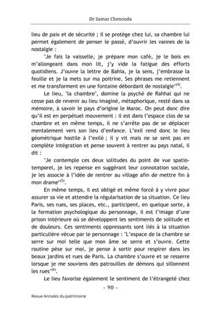 Dr Samar Chenouda
- 90 -
Revue Annales du patrimoine
lieu de paix et de sécurité ; il se protège chez lui, sa chambre lui
permet également de penser le passé, d’ouvrir les vannes de la
nostalgie :
"Je fais la vaisselle, je prépare mon café, je le bois en
m’allongeant dans mon lit, j’y vide la fatigue des efforts
quotidiens. J’ouvre la lettre de Bahia, je la sens, j’embrasse la
feuille et je la mets sur ma poitrine. Ses phrases me retiennent
et me transforment en une fontaine débordant de nostalgie"(4)
.
Le lieu, "la chambre", domine la psyché de Rahhal qui ne
cesse pas de revenir au lieu imaginé, métaphorique, resté dans sa
mémoire, à savoir le pays d’origine le Maroc. On peut donc dire
qu’il est en perpétuel mouvement : il est dans l’espace clos de sa
chambre et en même temps, il ne s’arrête pas de se déplacer
mentalement vers son lieu d’enfance. L’exil rend donc le lieu
géométrique hostile à l’exilé ; il y vit mais ne se sent pas en
complète intégration et pense souvent à rentrer au pays natal, il
dit :
"Je contemple ces deux solitudes du point de vue spatio-
temporel, je les repense en suggérant leur connotation sociale,
je les associe à l’idée de rentrer au village afin de mettre fin à
mon drame"(5)
.
En même temps, il est obligé et même forcé à y vivre pour
assurer sa vie et attendre la régularisation de sa situation. Ce lieu
Paris, ses rues, ses places, etc., participent, en quelque sorte, à
la formation psychologique du personnage, il est l’image d’une
prison intérieure où se développent les sentiments de solitude et
de douleurs. Ces sentiments oppressants sont liés à la situation
particulière vécue par le personnage : "L’espace de la chambre se
serre sur moi telle que mon âme se serre et s’ouvre. Cette
routine pèse sur moi, je pense à sortir pour respirer dans les
beaux jardins et rues de Paris. La chambre s’ouvre et se resserre
lorsque je me souviens des patrouilles de démons qui sillonnent
les rues"(6)
.
Le lieu favorise également le sentiment de l’étrangeté chez
 