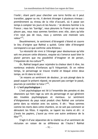 Les manifestations de l’exil dans Les vagues de l’âme
- 91 -
N° 24, Septembre 2024
l’exilé ; étant parti pour chercher une terre fertile où il peut
travailler, gagner sa vie, il devient étranger à plusieurs niveaux :
premièrement au niveau de la ville d’accueil, où il passe son
temps à compter les jours et les heures : "Je deviens familier à la
France ; nous les "ḥarrâgs", nous pleurons la France qui ne nous
pleure pas, nous nous sommes familiers avec elle, alors qu’elle
n’en veut pas de nous, nous y sommes une monnaie sans
valeur"(7)
.
Deuxièmement, le sentiment d’étrangeté s’étend et couvre
le lieu d’origine que Rahhal a quitté. Cette idée d’étrangeté
correspond à ce que confirme Julia Kristeva :
"La nécessité de vivre à l’étranger pour douloureuse qu’elle
soit me procure cette distance, exquise où s’amorce aussi bien le
plaisir pervers que ma possibilité d’imaginer et de penser,
l’impulsion de ma culture"(8)
.
Or, Rahhal languit pour rejoindre la chaleur dont il rêve, les
nombreux endroits d’enfances qu’il fréquentait. Et en même
temps, le personnage se trouve tiraillé et bloqué entre deux
temps, on lit dans le récit :
"Je ressens un sentiment de douleur, je suis plongé dans le
passé auquel le présent répond, ne pouvant pas corriger le passé,
pourrais-je contrôler le futur ?"(9)
.
2 - L’exil psychologique :
L’exil psychologique est lié à l’ensemble des pensées et des
obsessions qui font rage au sein du personnage et qui génèrent
des troubles psychologiques et mentaux. Le sentiment
d’éloignement du pays natal produit chez Rahhal une certaine
perte dans sa relation avec les autres. Il dit : "Nous sommes
comme les morts dans cette chambre, on ne sait pas comment se
déroulent les fêtes. Il regrette, se tapent les mains et dit : si
j’avais les papiers, j’aurai pu vivre une autre ambiance de la
fête"(10)
.
S’agit-il d’une séparation de la réalité ou d’un sentiment de
réclusion en raison de sa différence de l’Autre ? Rahhal
 