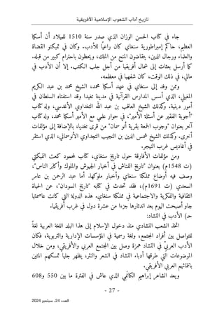 ‫األفريقية‬ ‫اإلسالمية‬ ‫الشعوب‬ ‫آداب‬ ‫تاريخ‬
- 27 -
‫اﻟﻌﺪد‬
24
‫ﺳﺒﺘﻤﺒﺮ‬ ،
2024
‫سنة‬ ‫صدر‬ ‫الذي‬ ‫الوزان‬ ‫حسن‬‫ل‬‫ا‬ ‫كتاب‬ ‫في‬ ‫جاء‬
1510
‫أسكيا‬ ‫أن‬ ‫للميلاد‬
‫تمب‬ ‫في‬ ‫وكان‬ .‫للأدب‬ ‫ا‬ً ‫راعي‬ ‫كان‬ ‫سنغاي‬ ‫ية‬‫إمبراطور‬ ‫حاكم‬ ،‫العظيم‬
‫القضاة‬ ‫كتو‬
.‫قبله‬ ‫من‬ ‫كبير‬ ‫باحترام‬ ‫حظون‬‫ي‬‫و‬ ،‫الملك‬ ‫من‬ ‫المنح‬ ‫يتقاضون‬ ،‫الدين‬ ‫ورجال‬ ‫والعلماء‬
‫في‬ ‫الأدب‬ ‫أن‬ ‫إلا‬ .‫الـكتب‬ ‫جلب‬ ‫أجل‬ ‫من‬ ‫يقيا‬‫أفر‬ ‫شمال‬ ‫إلى‬ ‫بعثات‬ ‫أرسل‬ ‫ما‬‫ك‬
.‫معظمه‬ ‫في‬ ‫شفهيا‬ ‫كان‬ ،‫الوقت‬ ‫ذلك‬ ‫في‬ ،‫مالي‬
‫الـكريم‬ ‫عبد‬ ‫بن‬ ‫محمد‬ ‫الشيخ‬ ،‫محمد‬ ‫أسكيا‬ ‫عهد‬ ‫في‬ ‫سنغاي‬ ‫إلى‬ ‫وفد‬ ‫وممن‬
‫ا‬
‫في‬ ‫السلطان‬ ‫استفتاه‬ ‫وقد‬ ‫تغيدا‬ ‫مدينة‬ ‫في‬ ‫القرآنية‬ ‫المدارس‬ ‫أسس‬ ‫الذي‬ ،‫لمغيلي‬
‫كتاب‬ ‫وله‬ ،‫الأغدسي‬ ‫التغداوي‬ ‫الله‬ ‫عبد‬ ‫بن‬ ‫العاقب‬ ‫الشيخ‬ ‫كذلك‬
‫و‬ .‫دينية‬ ‫أمور‬
‫كتاب‬‫وله‬ ،‫محمد‬ ‫أسكيا‬ ‫الأمير‬ ‫مع‬ ‫علمي‬ ‫حوار‬ ‫في‬ ،"‫الأمير‬ ‫أسئلة‬ ‫عن‬ ‫الفقير‬ ‫"أجوبة‬
‫سمان‬ ‫أنو‬ ‫ية‬‫بقر‬ ‫جمعة‬‫ل‬‫ا‬ ‫"وجوب‬ ‫بعنوان‬ ‫آخر‬
‫مؤلفات‬ ‫إلى‬ ‫بالإضافة‬ ،‫تغديا‬ ‫قرى‬ ‫من‬ "
‫استقر‬ ‫الذي‬ ،‫الأنوسماني‬ ‫التجداوي‬ ‫النجيب‬ ‫بن‬ ‫الدين‬ ‫شمس‬ ‫الشيخ‬ ‫كذلك‬
‫و‬ .‫أخرى‬
.‫النيجر‬ ‫غرب‬ ‫أغاديس‬ ‫في‬
‫التمبكتي‬ ‫كعت‬ ‫حمود‬‫م‬‫ل‬ ‫كتاب‬ ،‫سنغاي‬ ‫تاريخ‬ ‫حول‬ ‫الأفارقة‬ ‫مؤلفات‬ ‫ومن‬
‫)ت‬
1548
‫النا‬ ‫وأكابر‬ ‫والملوك‬ ‫جيوش‬‫ل‬‫ا‬ ‫أخبار‬ ‫في‬ ‫الفتاش‬ ‫"تاريخ‬ ‫بعنوان‬ (‫م‬
،"‫س‬
‫عامر‬ ‫بن‬ ‫الرحمن‬ ‫عبد‬ ‫أما‬ .‫ملوكها‬ ‫وأخبار‬ ‫سنغاي‬ ‫مملـكة‬ ‫أوضاع‬ ‫فيه‬ ‫وصف‬
‫)ت‬ ‫السعدي‬
1691
‫حياة‬‫ل‬‫ا‬ ‫عن‬ ،"‫السودان‬ ‫"تاريخ‬ ‫كتابه‬ ‫في‬ ‫حدث‬‫ت‬ ‫فقد‬ ،(‫م‬
‫عاصمتها‬ ‫كانت‬ ‫التي‬ ‫الدولة‬ ‫هذه‬ .‫سنغاي‬ ‫مملـكة‬ ‫في‬ ‫والاجتماعية‬ ‫ية‬‫والفكر‬ ‫الثقافية‬
‫غ‬ ‫في‬ ‫دول‬ ‫عشرة‬ ‫من‬ ‫جزءا‬ ‫اندثارها‬ ‫بعد‬ ‫اليوم‬ ‫أصبحت‬ ‫جاو‬
.‫يقيا‬‫أفر‬ ‫رب‬
(‫حـ‬
:‫التشاد‬ ‫في‬ ‫الأدب‬
ً‫لغة‬ ‫العربية‬ ‫اللغة‬ ‫البلد‬ ‫هذا‬ ‫إلى‬ ‫الإسلام‬ ‫دخول‬ ‫منذ‬ ‫التشادي‬ ‫الشعب‬ ‫خذ‬‫ت‬‫ا‬
‫فكان‬ ،‫ية‬‫والتربو‬ ‫ية‬‫الإدار‬ ‫المؤسسات‬ ‫في‬ ‫رسمية‬ ‫ولغة‬ ،‫جتمع‬‫م‬‫ال‬ ‫أفراد‬ ‫بين‬ ‫للتواصل‬
‫خلال‬ ‫ومن‬ ،‫يقي‬‫والأفر‬ ‫العربي‬ ‫جتمع‬‫م‬‫ال‬ ‫بين‬ ‫وصل‬ ‫همزة‬ ‫التشاد‬ ‫في‬ ِّ‫ي‬‫العرب‬ ‫الأدب‬
‫الموضو‬
‫المتين‬ ‫تمسكهم‬ ‫جليا‬ ‫يظهر‬ ،‫والنثر‬ ‫الشعر‬ ‫في‬ ‫التشاد‬ ‫أدباء‬ ‫طرقها‬ ‫التي‬ ‫عات‬
.‫يقي‬‫الأفر‬ ‫العربي‬ ‫بانتمائهم‬
‫بين‬ ‫ما‬ ‫الفترة‬ ‫في‬ ‫عاش‬ ‫الذي‬ ‫ي‬
ِ ‫م‬َ ‫الكان‬ ‫إبراهيم‬ ‫الشاعر‬ ‫يعد‬‫و‬
550
‫و‬
608
 