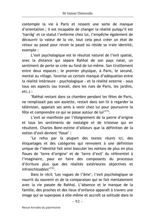 Dr Samar Chenouda
- 92 -
Revue Annales du patrimoine
contemple la vie à Paris et ressent une sorte de manque
d’orientation ; il est incapable de changer la réalité puisqu’il est
"ḥarrâg" et ce statut l’enferme chez lui, l’empêche également de
découvrir la valeur de la vie, tout cela peut créer un état de
retour au passé pour revoir le passé où réside sa vraie identité,
exemple :
L’exil psychologique est le résultat naturel de l’exil spatial,
avec la distance qui sépare Rahhal de son pays natal, un
sentiment de perte se crée au fond de lui-même. Son tiraillement
entre deux espaces ; le premier physique, à Paris, le second,
mental au village, favorise un certain manque d’adéquation entre
la réalité intérieure - psychologique - et la réalité externe - sous
tous ses aspects (au travail, dans les rues de Paris, les jardins,
etc.) :
"Rahhal restant dans sa chambre pendant les fêtes de Paris,
ne remplissait pas son assiette, restait dans son lit à regarder la
télévision, appelait ses amis à venir chez lui pour poursuivre la
fête et comprendre ce qui se passe autour de lui"(11)
.
L’exil se manifeste par l’éloignement de la patrie d’origine
et tous les sentiments de nostalgie et de tristesse qui en
résultent. Charles Bonn estime d’ailleurs que la définition de la
notion d’exil devient "floue" :
"Le refus par la plupart des textes réunis ici, des
étiquetages et des catégories qui renvoient à une définition
unique de l’identité fait ainsi basculer les notions de plus en plus
floues de "terre d’origine" et de "terre d’exil" du référentiel à
l’imaginaire, pour en faire des composants du processus
d’écriture plus que des réalités extérieures objectives et
infranchissables"(12)
.
Dans le récit "Les vagues de l’âme", l’exil psychologique se
nourrit du souvenir et de la comparaison qui se fait mentalement
avec la vie passée de Rahhal. L’absence et le manque de la
famille, des proches et des lieux d’enfance apparaît à travers une
image qui se superpose à elle-même et accroît sa solitude dans le
 
