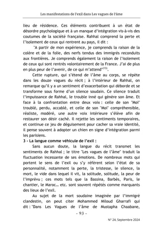 Les manifestations de l’exil dans Les vagues de l’âme
- 93 -
N° 24, Septembre 2024
lieu de résidence. Ces éléments contribuent à un état de
désordre psychologique et à un manque d’intégration vis-à-vis des
coutumes de la société française. Rahhal comprend la perte et
l’isolement de ceux qui rentrent au pays, il dit :
"A partir de mon expérience, je comprends la raison de la
colère et de la folie, des nerfs tendus des immigrés reconduits
aux frontières. Je comprends également la raison de l’isolement
de ceux qui sont rentrés volontairement de la France. J’ai de plus
en plus peur de l’avenir, de ce qui m’attend"(13)
.
Cette rupture, qui s’étend de l’âme au corps, se répète
dans les douze vagues du récit ; à l’intérieur de Rahhal, on
remarque qu’il y a un sentiment d’exacerbation qui déborde et se
transforme sous forme d’un silence soudain. Ce silence traduit
l’impuissance de Rahhal, le trouble inné qui génère son âme. Et
face à la confrontation entre deux voix : celle de son "Moi"
troublé, perdu, accablé, et celle de son "Moi" compréhensible,
réaliste, modéré, une autre voix intérieure s’élève afin de
restaurer son désir caché. Il rejette les sentiments temporaires,
et continue ce jeu de déguisement pour cacher sa vraie identité,
il pense souvent à adopter un chien en signe d’intégration parmi
les parisiens.
3 - La langue comme véhicule de l’exil :
Sans aucun doute, la langue du récit transmet les
sentiments de Rahhal ; le titre "Les vagues de l’âme" traduit la
fluctuation incessante de ses émotions. De nombreux mots qui
portent le sens de l’exil ou s’y réfèrent selon l’état de sa
personnalité, notamment la perte, la tristesse, le silence, la
mort, le vide dans lequel il vit, la solitude, solitude, la peur de
l’imprévu ; ces mots tels que la Bassina, Barbès, Paris, le
chantier, le Maroc… etc. sont souvent répétés comme marquants
des lieux de l’exil.
Au sujet de la mort soudaine imaginée par l’immigré
clandestin, on peut citer Mohammed Miloud Gharrafi qui
dit : "Dans Les Vagues de l’âme de Mustapha Chaabane,
 