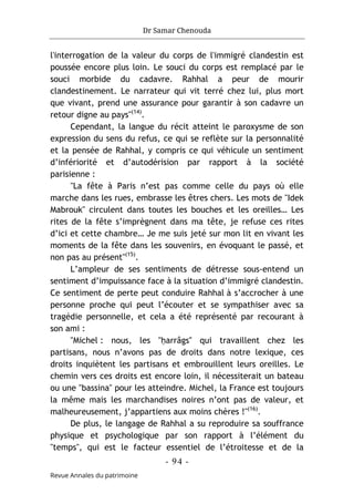 Dr Samar Chenouda
- 94 -
Revue Annales du patrimoine
l'interrogation de la valeur du corps de l'immigré clandestin est
poussée encore plus loin. Le souci du corps est remplacé par le
souci morbide du cadavre. Rahhal a peur de mourir
clandestinement. Le narrateur qui vit terré chez lui, plus mort
que vivant, prend une assurance pour garantir à son cadavre un
retour digne au pays"(14)
.
Cependant, la langue du récit atteint le paroxysme de son
expression du sens du refus, ce qui se reflète sur la personnalité
et la pensée de Rahhal, y compris ce qui véhicule un sentiment
d’infériorité et d’autodérision par rapport à la société
parisienne :
"La fête à Paris n’est pas comme celle du pays où elle
marche dans les rues, embrasse les êtres chers. Les mots de "Idek
Mabrouk" circulent dans toutes les bouches et les oreilles… Les
rites de la fête s’imprègnent dans ma tête, je refuse ces rites
d’ici et cette chambre… Je me suis jeté sur mon lit en vivant les
moments de la fête dans les souvenirs, en évoquant le passé, et
non pas au présent"(15)
.
L’ampleur de ses sentiments de détresse sous-entend un
sentiment d’impuissance face à la situation d’immigré clandestin.
Ce sentiment de perte peut conduire Rahhal à s’accrocher à une
personne proche qui peut l’écouter et se sympathiser avec sa
tragédie personnelle, et cela a été représenté par recourant à
son ami :
"Michel : nous, les "ḥarrâgs" qui travaillent chez les
partisans, nous n’avons pas de droits dans notre lexique, ces
droits inquiètent les partisans et embrouillent leurs oreilles. Le
chemin vers ces droits est encore loin, il nécessiterait un bateau
ou une "bassina" pour les atteindre. Michel, la France est toujours
la même mais les marchandises noires n’ont pas de valeur, et
malheureusement, j’appartiens aux moins chères !"(16)
.
De plus, le langage de Rahhal a su reproduire sa souffrance
physique et psychologique par son rapport à l’élément du
"temps", qui est le facteur essentiel de l’étroitesse et de la
 