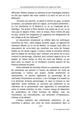 Les manifestations de l’exil dans Les vagues de l’âme
- 95 -
N° 24, Septembre 2024
difficulté. Rahhal ressasse sa mémoire et son monologue intérieur
ne fait que répéter des mots relatifs à la mort en exil et à sa
difficulté :
"Je pense aux parents, je pense à rentrer au pays, je pense
au bateau, aux poissons dans les vagues, je me parle calmement :
tu t’es familiarisé ici Ô Rahhal et tu as eu l’habitude de M.
Hantégry. Ton drame à Paris devient une partie de ta vie, tu ne
veux pas te séparer d’elle. Avec le temps, Paris t’attire de plus
en plus, facilite ton intégration et augmente ton éloignement de
ton village et de tes habitudes"(17)
.
Le mouvement émotionnel se reflète dans les techniques
narratives du récit ; dans chaque nouvelle vague, on apprend de
nouveaux détails sur la vie de Rahhal. Le lexique nous offre un
mouvement de va-et-vient qui constitue une sorte de fresque
étalée sur les douze vagues. L’auteur utilise la narration directe
dans la langue du narrateur pour restituer une partie de ce qu’a
traversé le personnage, éclairant ainsi certains aspects de sa vie
passée. En même temps, le récit est narré par Rahhal, ce qui
peut avoir un impact sur la révélation d’autres aspects de son
histoire présente et passé.
Cette méthode de narration directe se superpose à une prise
de conscience qui permet à l’auteur de dessiner les traits du
personnage à travers son propre monde émotionnel et
subconscient, et permet également au personnage de se
confronter directement au lecteur. L’on s’échappe à la tutelle ou
à la direction d’autres personnages, et ainsi on écoute sa voix
opprimée. Cette méthode ne concerne pas seulement la vie
intérieure de la personnalité mais également la contradiction
entre le monde extérieur et elle. L’auteur essaye de dépeindre
les profondeurs de l’âme humaine de Rahhal, avec ses
frustrations, ses contradictions, son sentiment d’impuissance,
d’échec et de défaite.
L’auteur présente des événements antérieurs, ce qui
contribue à générer une sorte de récits secondaires dans la
 