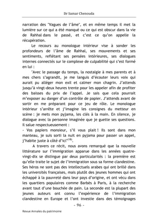 Dr Samar Chenouda
- 96 -
Revue Annales du patrimoine
narration des "Vagues de l’âme", et en même temps il met la
lumière sur ce qui a été manqué ou ce qui est obscur dans la vie
de Rahhal dans le passé, et c’est ce qu’on appelle la
récupération.
Le recours au monologue intérieur vise à sonder les
profondeurs de l’âme de Rahhal, ses mouvements et ses
sentiments, reflétant ses pensées intérieures, ses dialogues
internes connectés sur le complexe de culpabilité qui s’est formé
en lui :
"Avec le passage du temps, la nostalgie à mes parents et à
mes chers s’agrandit, je me languis d’écouter leurs voix qui
aurait pu alléger mon exil et calmer mon chagrin. J’attends
jusqu’à vingt-deux heures trente pour les appeler afin de profiter
des baisses du prix de l’appel. Je sais que cela pourrait
m’exposer au danger d’un contrôle de papier. J’attends avant de
sortir en me préparant pour ce jeu de rôle. Le monologue
intérieur s’arrête et j’imagine les consignes du metteur en
scène : je mets mon pyjama, les clés à la main. En silence, je
dialogue avec la personne imaginée que je guette ses questions.
Il salue respectueusement :
- Vos papiers monsieur, s’il vous plait ! Ils sont dans mon
manteau, je suis sorti la nuit en pyjama pour passer un appel,
j’habite juste à côté d’ici"(18)
.
A travers ce récit, nous avons remarqué que la nouvelle
littérature sur l’immigration apparue dans les années quatre-
vingt-dix se distingue par deux particularités : la première est
qu’elle traite le sujet de l’immigration sous sa forme clandestine.
Ses héros ne sont pas des intellectuels arabes qui ont brillé dans
les universités françaises, mais plutôt des jeunes hommes qui ont
échappé à la pauvreté dans leur pays d’origine, et ont vécu dans
les quartiers populaires comme Barbès à Paris, à la recherche
avant tout d’une bouchée de pain. La seconde est la plupart des
jeunes auteurs ont connu l’expérience de l’immigration
clandestine en Europe et l’ont investie dans des témoignages
 