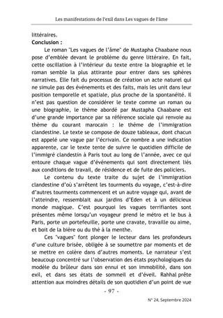 Les manifestations de l’exil dans Les vagues de l’âme
- 97 -
N° 24, Septembre 2024
littéraires.
Conclusion :
Le roman "Les vagues de l’âme" de Mustapha Chaabane nous
pose d’emblée devant le problème du genre littéraire. En fait,
cette oscillation à l’intérieur du texte entre la biographie et le
roman semble la plus attirante pour entrer dans ses sphères
narratives. Elle fait du processus de création un acte naturel qui
ne simule pas des événements et des faits, mais les unit dans leur
position temporelle et spatiale, plus proche de la spontanéité. Il
n’est pas question de considérer le texte comme un roman ou
une biographie, le thème abordé par Mustapha Chaabane est
d’une grande importance par sa référence sociale qui renvoie au
thème du courant marocain : le thème de l’immigration
clandestine. Le texte se compose de douze tableaux, dont chacun
est appelé une vague par l’écrivain. Ce nombre a une indication
apparente, car le texte tente de suivre le quotidien difficile de
l’immigré clandestin à Paris tout au long de l’année, avec ce qui
entoure chaque vague d’événements qui sont directement liés
aux conditions de travail, de résidence et de fuite des policiers.
Le contenu du texte traite du sujet de l’immigration
clandestine d’où s’arrêtent les tourments du voyage, c’est-à-dire
d’autres tourments commencent et un autre voyage qui, avant de
l’atteindre, ressemblait aux jardins d’Eden et à un délicieux
monde magique. C’est pourquoi les vagues terrifiantes sont
présentes même lorsqu’un voyageur prend le métro et le bus à
Paris, porte un portefeuille, porte une cravate, travaille ou aime,
et boit de la bière ou du thé à la menthe.
Ces "vagues" font plonger le lecteur dans les profondeurs
d’une culture brisée, obligée à se soumettre par moments et de
se mettre en colère dans d’autres moments. Le narrateur s’est
beaucoup concentré sur l’observation des états psychologiques du
modèle du brûleur dans son ennui et son immobilité, dans son
exil, et dans ses états de sommeil et d’éveil. Rahhal prête
attention aux moindres détails de son quotidien d’un point de vue
 