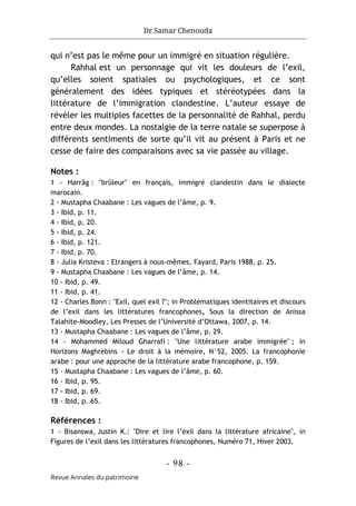 Dr Samar Chenouda
- 98 -
Revue Annales du patrimoine
qui n’est pas le même pour un immigré en situation régulière.
Rahhal est un personnage qui vit les douleurs de l’exil,
qu’elles soient spatiales ou psychologiques, et ce sont
généralement des idées typiques et stéréotypées dans la
littérature de l’immigration clandestine. L’auteur essaye de
révéler les multiples facettes de la personnalité de Rahhal, perdu
entre deux mondes. La nostalgie de la terre natale se superpose à
différents sentiments de sorte qu’il vit au présent à Paris et ne
cesse de faire des comparaisons avec sa vie passée au village.
Notes :
1 - Harrâg : "brûleur" en français, immigré clandestin dans le dialecte
marocain.
2 - Mustapha Chaabane : Les vagues de l’âme, p. 9.
3 - Ibid, p. 11.
4 - Ibid, p. 20.
5 - Ibid, p. 24.
6 - Ibid, p. 121.
7 - Ibid, p. 70.
8 - Julia Kristeva : Etrangers à nous-mêmes, Fayard, Paris 1988, p. 25.
9 - Mustapha Chaabane : Les vagues de l’âme, p. 14.
10 - Ibid, p. 49.
11 - Ibid, p. 41.
12 - Charles Bonn : "Exil, quel exil ?"; in Problématiques identitaires et discours
de l’exil dans les littératures francophones, Sous la direction de Anissa
Talahite-Moodley, Les Presses de l’Université d’Ottawa, 2007, p. 14.
13 - Mustapha Chaabane : Les vagues de l’âme, p. 29.
14 - Mohammed Miloud Gharrafi : "Une littérature arabe immigrée" ; in
Horizons Maghrébins - Le droit à la mémoire, N°52, 2005. La francophonie
arabe : pour une approche de la littérature arabe francophone, p. 159.
15 - Mustapha Chaabane : Les vagues de l’âme, p. 60.
16 - Ibid, p. 95.
17 - Ibid, p. 69.
18 - Ibid, p. 65.
Références :
1 - Bisanswa, Justin K.: "Dire et lire l’exil dans la littérature africaine", in
Figures de l’exil dans les littératures francophones, Numéro 71, Hiver 2003.
 