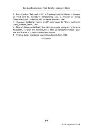 Les manifestations de l’exil dans Les vagues de l’âme
- 99 -
N° 24, Septembre 2024
2 - Bonn, Charles : "Exil, quel exil ?"; in Problématiques identitaires et discours
de l’exil dans les littératures francophones, Sous la direction de Anissa
Talahite-Moodley, Les Presses de l’Université d’Ottawa, 2007.
3 - Chaabane, Mustapha : "Amwâj ar-rûh", (Les vagues de l’âme), imprimerie
Tarifa, Berkane, Maroc, 1998.
4 - Gharrafi, Mohammed Miloud : "Une littérature arabe immigrée"; in Horizons
Maghrébins - Le droit à la mémoire, N°52, 2005. La francophonie arabe : pour
une approche de la littérature arabe francophone.
5 - Kristeva, Julia : Etrangers à nous-mêmes, Fayard, Paris 1988.
o
 