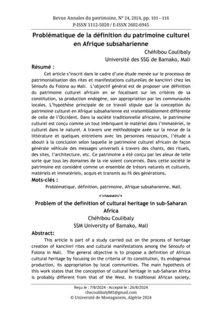 Revue Annales du patrimoine, N° 24, 2024, pp. 101 - 116
P-ISSN 1112-5020 / E-ISSN 2602-6945
Reçu le : 7/8/2024 - Accepté le : 26/8/2024
checoulibaly885@gmail.com
© Université de Mostaganem, Algérie 2024
Problématique de la définition du patrimoine culturel
en Afrique subsaharienne
Chéhibou Coulibaly
Université des SSG de Bamako, Mali
Résumé :
Cet article s’inscrit dans le cadre d’une étude menée sur le processus de
patrimonialisation des rites et manifestations culturelles de kanciinri chez les
Sénoufo du Folona au Mali. L’objectif général est de proposer une définition
du patrimoine culturel africain en se focalisant sur les critères de sa
constitution, sa production endogène, son appropriation par les communautés
locales. L’hypothèse principale de ce travail stipule que la conception du
patrimoine culturel en Afrique subsaharienne est vraisemblablement différente
de celle de l’Occident. Dans la société traditionnelle africaine, le patrimoine
culturel est conçu comme un tout imbriquant le matériel dans l’immatériel, le
culturel dans le naturel. A travers une méthodologie axée sur la revue de la
littérature et quelques entretiens avec les personnes ressources, l’étude a
abouti à la conclusion selon laquelle le patrimoine culturel africain de façon
générale véhicule des messages universels à travers des chants, des rituels,
des sites, l’architecture, etc. Ce patrimoine a été conçu par les aïeux de telle
sorte que tous les domaines de la vie soient concernés. Dans cette société le
patrimoine est considéré comme un ensemble de trésors naturels et culturels,
matériels et immatériels, acquis et transmis au fil des générations.
Mots-clés :
Problématique, définition, patrimoine, Afrique subsaharienne, Mali.
o
Problem of the definition of cultural heritage in sub-Saharan
Africa
Chéhibou Coulibaly
SSM University of Bamako, Mali
Abstract:
This article is part of a study carried out on the process of heritage
creation of kanciinri rites and cultural manifestations among the Sénoufo of
Folona in Mali. The general objective is to propose a definition of African
cultural heritage by focusing on the criteria of its constitution, its endogenous
production, its appropriation by local communities. The main hypothesis of
this work states that the conception of cultural heritage in sub-Saharan Africa
is probably different from that of the West. In traditional African society,
 