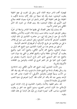 .‫د‬
‫عباسة‬ ‫محمد‬
- 28 -
‫اﻟﺘﺮاث‬ ‫ﺣﻮﻟﻴﺎت‬ ‫ﻣﺠﻠﺔ‬
‫خليفة‬‫ل‬‫ا‬ ‫عهد‬ ‫في‬ ‫المغرب‬ ‫إلى‬ ‫رحل‬ ‫الذي‬ ‫التشاد‬ ‫عرفته‬ ‫شاعر‬ ‫أقدم‬ ،‫للهجرة‬
‫إليه‬ ‫َد‬ ‫َف‬‫و‬ ‫حيث‬ ،‫الموحدي‬ ‫يعقوب‬
‫به‬ ‫ِب‬‫ج‬‫ع‬ُ‫فأ‬ ‫ومدحه‬ ،‫كانم‬ ‫ك‬
ِ ‫َل‬‫م‬ ‫ِن‬‫م‬ ‫مبعوثا‬
‫صلاح‬ ‫جاهد‬‫م‬‫ال‬ ‫مبعوث‬ ‫ْه‬‫َي‬‫َمو‬‫ح‬ ‫ابن‬ ‫بالسفير‬ ‫الشاعر‬ ‫تقى‬ْ‫ال‬ ‫خليفة‬‫ل‬‫ا‬ ‫قصر‬ ‫وفي‬ ،‫خليفة‬‫ل‬‫ا‬
‫اشتهر‬ ‫لقد‬ .‫شعره‬ ‫من‬ ‫قصائد‬ ‫روى‬ ‫وقد‬ ،‫الموحدين‬ ‫سلطان‬ ‫إلى‬ ‫الأيوبي‬ ‫الدين‬
.‫الأسود‬ ‫الشاعر‬ ‫باسم‬ ‫الكانمي‬
‫هذا‬ ‫نظمها‬ ‫التي‬ ‫القصائد‬ ‫بعض‬ ‫إلينا‬ ‫وصلت‬ ‫لقد‬
‫ْه‬‫َي‬‫َمو‬‫ح‬ ‫ابن‬ ‫بواسطة‬ ‫الشاعر‬
‫خالطته‬‫م‬‫و‬ ‫والأندلس‬ ‫المغرب‬ ‫لبلاد‬ ‫يارته‬‫ز‬ ‫بسبب‬ ‫وذلك‬ ،‫العرب‬ ‫المؤرخين‬ ‫وبعض‬
،‫الوقت‬ ‫ذلك‬ ‫في‬ ‫التشاديين‬ ‫يه‬‫معاصر‬ ‫من‬ ‫شيء‬ ‫إلينا‬ ‫يصل‬ ‫لم‬ ‫حين‬ ‫في‬ ،‫الأدباء‬
‫إتلاف‬ ‫في‬ ‫دورا‬ ‫لعب‬ ‫المستعمر‬ ‫ولعل‬ ،‫أشعارهم‬ ‫ضاعت‬ ‫ما‬‫ك‬ ‫أخبارهم‬ ‫فانقطعت‬
‫طر‬ ‫عن‬ ،‫مؤلفاتهم‬ ‫من‬ ‫بقي‬ ‫ما‬
.‫َرنسية‬‫ف‬‫ال‬ ‫المتاحف‬ ‫إلى‬ ‫يلها‬‫حو‬‫ت‬ ‫أو‬ ، ُ‫الإحراق‬ ‫يق‬
‫بن‬ ‫الوالي‬ ‫محمد‬ ‫الشيخ‬ :‫منهم‬ ‫التشاديين‬ ‫الشعراء‬ ‫من‬ ٌ‫د‬‫عد‬ ‫بعدهم‬ ‫من‬ ‫ظهر‬ ‫ثم‬
‫والشيخ‬ ،‫حبو‬‫ل‬‫ا‬ ‫أحمد‬ ‫والشيخ‬ ،‫الكانمي‬ ‫الأمين‬ ‫محمد‬ ‫والشيخ‬ ،‫الباقرمي‬ ‫سليمان‬
‫شعر‬ ‫ديوان‬ ‫وله‬ ‫التلبي‬ ‫بن‬ ‫الطاهر‬ ‫والشيخ‬ ،‫ّاي‬‫د‬‫و‬ ‫سلطنة‬ ‫في‬ ‫كويسة‬ ‫أبو‬ ‫يعقوب‬
،
‫من‬ ‫وغيرهم‬ ،(‫)ص‬ ‫الرسول‬ ‫بمدح‬ ‫اشتهر‬ ‫الذي‬ ‫السنوسي‬ ‫حق‬‫ل‬‫ا‬ ‫عبد‬ ‫والشيخ‬
‫الثقافات‬ ‫بين‬ ‫والتواصل‬ ،‫التشاد‬ ‫في‬ ‫العربي‬ ‫الشعر‬ ‫نشر‬ ‫على‬ ‫عملوا‬ ‫الذين‬ ‫الشعراء‬
.‫والعربية‬ ‫يقية‬‫الأفر‬
‫)ت‬ ‫الكانمي‬ ‫الأمين‬ ‫محمد‬ ‫الشيخ‬ ،‫أيضا‬ ‫التشاديين‬ ‫الأدباء‬ ‫ومن‬
1835
(‫م‬
‫الشيخ‬ ‫مع‬ ‫تبادلها‬ ‫وقصائد‬ ‫رسائل‬ ‫وله‬
‫خذ‬‫ت‬‫ا‬ ‫وقد‬ ،‫بيلو‬ ‫محمد‬ ‫وابنه‬ ،‫فوديو‬ ‫دان‬ ‫عثمان‬
‫عبد‬ ‫محمد‬ ‫عباس‬ ‫الشعراء‬ ‫أما‬ .‫يقي‬‫الأفر‬ ‫والتواصل‬ ‫للتحاور‬ ً ‫وسيلة‬ ‫الأدب‬ ‫من‬
‫الشعب‬ ‫دعوة‬ ‫في‬ ‫شعرهم‬ ‫كرسوا‬ ‫فقد‬ ،‫الفال‬ ‫عمر‬ ‫ومحمد‬ ‫الله‬ ‫عبد‬ ‫وعيسى‬ ‫الواحد‬
.‫الاستعمار‬ ‫مقاومة‬ ‫إلى‬ ‫التشادي‬
‫التشاديون‬ ‫والشعراء‬ ‫والأدباء‬ ‫الفقهاء‬ ‫ساهم‬ ‫لقد‬
‫في‬
‫إثراء‬
‫العربي‬ ‫التراث‬
‫يعقوب‬ ‫بن‬ ‫حق‬‫ل‬‫ا‬ ‫عبد‬ ‫الشيخ‬ :‫ومنهم‬ ،‫الهجري‬ ‫السادس‬ ‫القرن‬ ‫منذ‬ ‫الإسلامي‬
‫الفقه‬ ‫جال‬‫م‬ ‫في‬ "‫الزمان‬ ‫فتن‬ ‫ْل‬‫و‬َ‫ه‬ ‫ِن‬‫م‬ ‫ـيران‬‫ح‬‫ل‬‫ا‬ ‫"تبصرة‬ ‫كتاب‬ ‫صاحب‬ ،‫التشادي‬
،
‫وغيره‬
.
 