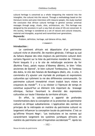 Chéhibou Coulibaly
- 102 -
Revue Annales du patrimoine
cultural heritage is conceived as a whole integrating the material into the
intangible, the cultural into the natural. Through a methodology based on the
literature review and some interviews with resource people, the study reached
the conclusion that African cultural heritage in general conveys universal
messages through songs, rituals, sites, architecture, etc. This heritage was
designed by the ancestors in such a way that all areas of life are concerned. In
this society, heritage is considered as a set of natural and cultural treasures,
material and intangible, acquired and transmitted over generations.
Keywords:
Problem, definition, heritage, sub-Saharan Africa, Mali.
o
Introduction :
Le continent africain est dépositaire d’un patrimoine
culturel riche et diversifié. De manière générale, l’Afrique au sud
du Sahara dispose des sites majeurs du patrimoine culturel dont
certains figurent sur la liste du patrimoine mondial de l’Unesco.
Parmi lesquels il y a le site de métallurgie ancienne du fer
(Burkina Faso), palais royaux d’Abomey (Bénin), le bien "villes
anciennes de Djenné", le bien culturel Tombouctou, le Tombeau
des Askia, le site des falaises de Bandiagara (Mali), etc. A cela, il
conviendra d’y ajouter une myriade de pratiques et expressions
culturelles qui rythment la vie des différentes communautés. Ce
patrimoine culturel immatériel vivant traduit leurs visions et
croyances du monde(1)
. Il a su résister à l’épreuve de temps et
constitue aujourd’hui un élément très important du brassage
ethnique, facteur favorisant la diversité des expressions
culturelles sur toute l’étendue du territoire africain.
En effet, la colonisation a apporté de profondes
transformations dans la conception et la protection du patrimoine
culturel en Afrique subsaharienne. L’application des normes et
principes de la métropole en matière du patrimoine culturel va
largement influencer la conception locale du patrimoine. C’est ce
qu’affirme Vincent Negri : "Les institutions et les normes qui
caractérisent largement les systèmes juridiques africains en
matière du patrimoine sont d’inspiration occidentale"(2)
. Après les
 