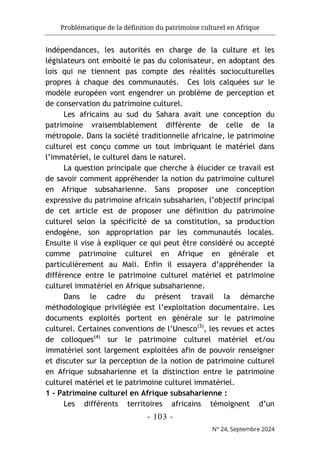 Problématique de la définition du patrimoine culturel en Afrique
- 103 -
N° 24, Septembre 2024
indépendances, les autorités en charge de la culture et les
législateurs ont emboité le pas du colonisateur, en adoptant des
lois qui ne tiennent pas compte des réalités socioculturelles
propres à chaque des communautés. Ces lois calquées sur le
modèle européen vont engendrer un problème de perception et
de conservation du patrimoine culturel.
Les africains au sud du Sahara avait une conception du
patrimoine vraisemblablement différente de celle de la
métropole. Dans la société traditionnelle africaine, le patrimoine
culturel est conçu comme un tout imbriquant le matériel dans
l’immatériel, le culturel dans le naturel.
La question principale que cherche à élucider ce travail est
de savoir comment appréhender la notion du patrimoine culturel
en Afrique subsaharienne. Sans proposer une conception
expressive du patrimoine africain subsaharien, l’objectif principal
de cet article est de proposer une définition du patrimoine
culturel selon la spécificité de sa constitution, sa production
endogène, son appropriation par les communautés locales.
Ensuite il vise à expliquer ce qui peut être considéré ou accepté
comme patrimoine culturel en Afrique en générale et
particulièrement au Mali. Enfin il essayera d’appréhender la
différence entre le patrimoine culturel matériel et patrimoine
culturel immatériel en Afrique subsaharienne.
Dans le cadre du présent travail la démarche
méthodologique privilégiée est l’exploitation documentaire. Les
documents exploités portent en générale sur le patrimoine
culturel. Certaines conventions de l’Unesco(3)
, les revues et actes
de colloques(4)
sur le patrimoine culturel matériel et/ou
immatériel sont largement exploitées afin de pouvoir renseigner
et discuter sur la perception de la notion de patrimoine culturel
en Afrique subsaharienne et la distinction entre le patrimoine
culturel matériel et le patrimoine culturel immatériel.
1 - Patrimoine culturel en Afrique subsaharienne :
Les différents territoires africains témoignent d’un
 