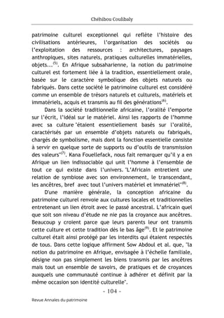 Chéhibou Coulibaly
- 104 -
Revue Annales du patrimoine
patrimoine culturel exceptionnel qui reflète l’histoire des
civilisations antérieures, l’organisation des sociétés ou
l’exploitation des ressources : architectures, paysages
anthropiques, sites naturels, pratiques culturelles immatérielles,
objets...(5)
. En Afrique subsaharienne, la notion du patrimoine
culturel est fortement liée à la tradition, essentiellement orale,
basée sur le caractère symbolique des objets naturels ou
fabriqués. Dans cette société le patrimoine culturel est considéré
comme un ensemble de trésors naturels et culturels, matériels et
immatériels, acquis et transmis au fil des générations(6)
.
Dans la société traditionnelle africaine, l’oralité l’emporte
sur l’écrit, l’idéal sur le matériel. Ainsi les rapports de l’homme
avec sa culture "étaient essentiellement basés sur l’oralité,
caractérisés par un ensemble d’objets naturels ou fabriqués,
chargés de symbolisme, mais dont la fonction essentielle consiste
à servir en quelque sorte de supports ou d’outils de transmission
des valeurs"(7)
. Kana Fouellefack, nous fait remarquer qu’il y a en
Afrique un lien indissociable qui unit l’homme à l’ensemble de
tout ce qui existe dans l’univers. "L’Africain entretient une
relation de symbiose avec son environnement, le transcendant,
les ancêtres, bref avec tout l’univers matériel et immatériel"(8)
.
D'une manière générale, la conception africaine du
patrimoine culturel renvoie aux cultures locales et traditionnelles
entretenant un lien étroit avec le passé ancestral. L’africain quel
que soit son niveau d’étude ne nie pas la croyance aux ancêtres.
Beaucoup y croient parce que leurs parents leur ont transmis
cette culture et cette tradition dès le bas âge(9)
. Et le patrimoine
culturel était ainsi protégé par les interdits qui étaient respectés
de tous. Dans cette logique affirment Sow Abdoul et al. que, "la
notion du patrimoine en Afrique, envisagée à l’échelle familiale,
désigne non pas simplement les biens transmis par les ancêtres
mais tout un ensemble de savoirs, de pratiques et de croyances
auxquels une communauté continue à adhérer et définit par la
même occasion son identité culturelle".
 