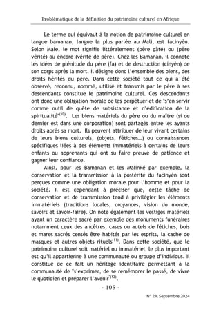 Problématique de la définition du patrimoine culturel en Afrique
- 105 -
N° 24, Septembre 2024
Le terme qui équivaut à la notion de patrimoine culturel en
langue bamanan, langue la plus parlée au Mali, est facinyèn.
Selon Male, le mot signifie littéralement (père gâté) ou (père
vérité) ou encore (vérité de père). Chez les Bamanan, il connote
les idées de plénitude du père (fa) et de destruction (cinyèn) de
son corps après la mort. Il désigne donc l’ensemble des biens, des
droits hérités du père. Dans cette société tout ce qui a été
observé, reconnu, nommé, utilisé et transmis par le père à ses
descendants constitue le patrimoine culturel. Ces descendants
ont donc une obligation morale de les perpétuer et de "s’en servir
comme outil de quête de subsistance et d’édification de la
spiritualité"(10)
. Les biens matériels du père ou du maître (si ce
dernier est dans une corporation) sont partagés entre les ayants
droits après sa mort. Ils peuvent attribuer de leur vivant certains
de leurs biens culturels, (objets, fétiches…) ou connaissances
spécifiques liées à des éléments immatériels à certains de leurs
enfants ou apprenants qui ont su faire preuve de patience et
gagner leur confiance.
Ainsi, pour les Bamanan et les Malinké par exemple, la
conservation et la transmission à la postérité du facinyèn sont
perçues comme une obligation morale pour l’homme et pour la
société. Il est cependant à préciser que, cette tâche de
conservation et de transmission tend à privilégier les éléments
immatériels (traditions locales, croyances, vision du monde,
savoirs et savoir-faire). On note également les vestiges matériels
ayant un caractère sacré par exemple des monuments funéraires
notamment ceux des ancêtres, cases ou autels de fétiches, bois
et mares sacrés censés être habités par les esprits, la cache de
masques et autres objets rituels(11)
. Dans cette société, que le
patrimoine culturel soit matériel ou immatériel, le plus important
est qu’il appartienne à une communauté ou groupe d’individus. Il
constitue de ce fait un héritage identitaire permettant à la
communauté de "s’exprimer, de se remémorer le passé, de vivre
le quotidien et préparer l’avenir"(12)
.
 