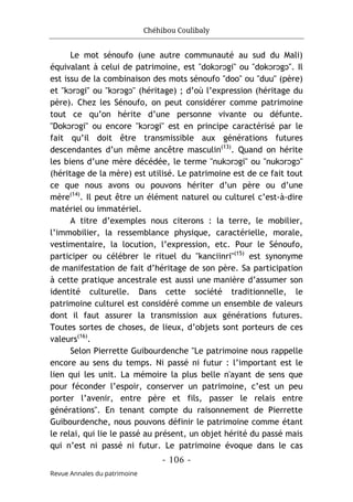 Chéhibou Coulibaly
- 106 -
Revue Annales du patrimoine
Le mot sénoufo (une autre communauté au sud du Mali)
équivalant à celui de patrimoine, est "dokͻrͻgi" ou "dokͻrͻgͻ". Il
est issu de la combinaison des mots sénoufo "doo" ou "duu" (père)
et "kͻrͻgi" ou "kͻrͻgͻ" (héritage) ; d’où l’expression (héritage du
père). Chez les Sénoufo, on peut considérer comme patrimoine
tout ce qu’on hérite d’une personne vivante ou défunte.
"Dokͻrͻgi" ou encore "kͻrͻgi" est en principe caractérisé par le
fait qu’il doit être transmissible aux générations futures
descendantes d’un même ancêtre masculin(13)
. Quand on hérite
les biens d’une mère décédée, le terme "nukͻrͻgi" ou "nukͻrͻgͻ"
(héritage de la mère) est utilisé. Le patrimoine est de ce fait tout
ce que nous avons ou pouvons hériter d’un père ou d’une
mère(14)
. Il peut être un élément naturel ou culturel c’est-à-dire
matériel ou immatériel.
A titre d’exemples nous citerons : la terre, le mobilier,
l’immobilier, la ressemblance physique, caractérielle, morale,
vestimentaire, la locution, l’expression, etc. Pour le Sénoufo,
participer ou célébrer le rituel du "kanciinri"(15)
est synonyme
de manifestation de fait d’héritage de son père. Sa participation
à cette pratique ancestrale est aussi une manière d’assumer son
identité culturelle. Dans cette société traditionnelle, le
patrimoine culturel est considéré comme un ensemble de valeurs
dont il faut assurer la transmission aux générations futures.
Toutes sortes de choses, de lieux, d’objets sont porteurs de ces
valeurs(16)
.
Selon Pierrette Guibourdenche "Le patrimoine nous rappelle
encore au sens du temps. Ni passé ni futur : l’important est le
lien qui les unit. La mémoire la plus belle n'ayant de sens que
pour féconder l’espoir, conserver un patrimoine, c’est un peu
porter l’avenir, entre père et fils, passer le relais entre
générations". En tenant compte du raisonnement de Pierrette
Guibourdenche, nous pouvons définir le patrimoine comme étant
le relai, qui lie le passé au présent, un objet hérité du passé mais
qui n’est ni passé ni futur. Le patrimoine évoque dans le cas
 