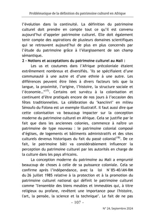 Problématique de la définition du patrimoine culturel en Afrique
- 107 -
N° 24, Septembre 2024
l’évolution dans la continuité. La définition du patrimoine
culturel doit prendre en compte tout ce qu’il est convenu
aujourd’hui d’appeler patrimoine culturel. Elle doit également
tenir compte des aspirations de plusieurs domaines scientifiques
qui se retrouvent aujourd’hui de plus en plus concernés par
l’étude du patrimoine grâce à l’élargissement de son champ
sémantique.
2 - Notions et acceptations du patrimoine culturel au Mali :
Les us et coutumes dans l’Afrique précoloniale étaient
extrêmement nombreux et diversifiés. "Ils se spécifiaient d’une
communauté à une autre et d’une ethnie à une autre. Les
différences peuvent être liées à divers facteurs tels que la
langue, la proximité, l’origine, l’histoire, la structure sociale et
l’économie…"(17)
. Certains ont survécu à la colonisation et
continuent d’être pratiqués encore de nos jours à l’occasion des
fêtes traditionnelles. La célébration du "kanciinri" en milieu
Sénoufo du Folona est un exemple illustratif. Il faut aussi dire que
cette colonisation va beaucoup impacter sur la conception
moderne du patrimoine culturel en Afrique. Cela se justifie par le
fait que dans les anciennes colonies, commence à naître un
patrimoine de type nouveau : le patrimoine colonial composé
d’églises, de logements et bâtiments administratifs et des sites
culturels devenus historiques du fait du passé colonial(18)
. De ce
fait, le patrimoine bâti va considérablement influencer la
perception du patrimoine culturel par les autorités en charge de
la culture dans les pays africains.
La conception moderne du patrimoine au Mali a emprunté
beaucoup de choses à celle de sa puissance coloniale. Cela se
confirme après l’indépendance, avec la loi N°85-40/AN-RM
du 26 juillet 1985 relative à la protection et à la promotion du
patrimoine culturel national qui définit le patrimoine culturel
comme "l'ensemble des biens meubles et immeubles qui, à titre
religieux ou profane, revêtent une importance pour l'histoire,
l'art, la pensée, la science et la technique". Le fait de ne pas
 