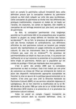Chéhibou Coulibaly
- 108 -
Revue Annales du patrimoine
tenir en compte le patrimoine culturel immatériel dans cette
définition prouve que la conception moderne du patrimoine
culturel au Mali était calquée sur celle des pays occidentaux.
Cette conception du patrimoine se révèle très vite différente des
pratiques traditionnelles, croyances et modes de vie basés sur
l’oralité, les coutumes, les contes et légendes. Elle modifie la
conception de cet héritage ancestral qui, plus tard, sera qualifié
de patrimoine.
Au Mali, la conception patrimoniale s’est longtemps
penchée sur le patrimoine bâti et les propositions pour sa gestion
étaient la plupart du temps définies en fonction des valeurs
occidentales(19)
. De ce fait, le processus de patrimonialisation a
subi des formes multiples et contradictoires. Les définitions
officielles du mot patrimoine culturel ne tenaient pas compte
souvent des représentations et usages ordinaires du patrimoine
culturel. Et tous les intervenants dans le champ patrimonial
n’étaient pas aussi mis en évidence(20)
. Ce processus de
patrimonialisation se faisait du haut vers le bas. Il va prouver son
inefficacité en ce qui concerne la protection et la promotion des
biens érigés en patrimoine. Notons que la population qui est
censée les protéger n’était pas impliquée dans leurs gestions.
C’est à partir des années 2000 que la conception
patrimoniale au Mali va évoluer. Cela s’est traduit par une prise
de conscience au niveau de l’Etat qui entreprend de mettre en
place des dispositifs institutionnels appropriés susceptibles de
favoriser la mise en œuvre de la politique gouvernementale en la
matière. C’est ainsi que sera créé la Direction Nationale du
Patrimoine Culturel (DNPC) et ses services rattachés régionaux et
subrégionaux. De ce fait intervint la modification de la loi 85-
40/AN-RM du 26 juillet 1985 par celle de la Loi 10-061/AN-RM du
30 décembre 2010 relative à la protection et à la promotion du
patrimoine culturel national.
Cette loi prend en compte l’aspect immatériel du
patrimoine culturel dans sa nouvelle définition. Ainsi, le
 