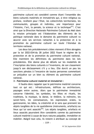 Problématique de la définition du patrimoine culturel en Afrique
- 109 -
N° 24, Septembre 2024
patrimoine culturel est considéré comme étant l’ensemble des
biens culturels matériels et immatériels qui, à titre religieux ou
profane, revêtent pour l’Etat, les collectivités territoriales, les
communautés, groupes et individus, une importance pour
l’histoire, l’art, la pensée, la science et la technique(21)
. C’est
ainsi que la Direction Nationale Patrimoine Culturel du Mali dont
la mission principale est l’élaboration des éléments de la
politique nationale dans le domaine du patrimoine culturel va
œuvrer avec ses services rattachés à la protection et à la
promotion du patrimoine culturel sur toute l’étendue du
territoire national.
Les deux lois précédemment citées viennent d’être abrogées
par la loi 2022-034/du 28 juillet 2022 fixant le régime de la
protection et de la promotion du patrimoine culturel national.
Elle maintient les définitions du patrimoine dans les lois
précédentes. Elle donne plus de détails sur les modalités de
l’inscription des biens culturels à l’inventaire, de son classement
jusqu’à son déclassement s’il y a lieu. Elle durcit un peu les
sanctions pénales à l’encontre de toutes personnes commettant
un préjudice sur un bien ou élément du patrimoine culturel
national.
3 - Patrimoine culturel matériel et immatériel :
Il faudra donc rappeler que le patrimoine matériel concerne
tout ce qui est : infrastructures, édifices ou architecture,
paysages entre autres. Alors que le patrimoine immatériel
concerne l'identité, les symboles, les fêtes et rituels, les
traditions, la musique, la danse, le théâtre, la mémoire, les
savoir-faire, les connaissances, les expressions orales, la
gastronomie, les idées, la créativité et le sens que prennent les
objets tangibles de la vie quotidienne (instruments, artefacts) ou
lieux qui lui sont associés(22)
. Les objets tangibles, artefacts et
lieux associés pourraient être considérés comme du patrimoine
culturel matériel à cause de leurs natures palpable, immobilier et
mobilier. Malgré tout cela, ils restent à attribuer au concept de
 