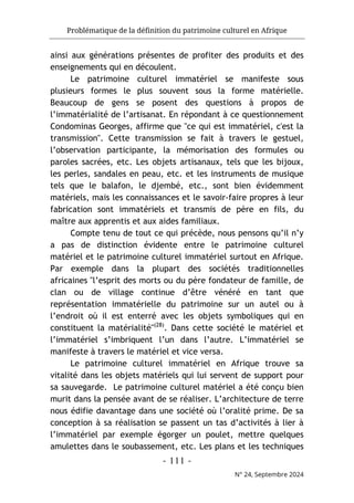 Problématique de la définition du patrimoine culturel en Afrique
- 111 -
N° 24, Septembre 2024
ainsi aux générations présentes de profiter des produits et des
enseignements qui en découlent.
Le patrimoine culturel immatériel se manifeste sous
plusieurs formes le plus souvent sous la forme matérielle.
Beaucoup de gens se posent des questions à propos de
l’immatérialité de l’artisanat. En répondant à ce questionnement
Condominas Georges, affirme que "ce qui est immatériel, c'est la
transmission". Cette transmission se fait à travers le gestuel,
l’observation participante, la mémorisation des formules ou
paroles sacrées, etc. Les objets artisanaux, tels que les bijoux,
les perles, sandales en peau, etc. et les instruments de musique
tels que le balafon, le djembé, etc., sont bien évidemment
matériels, mais les connaissances et le savoir-faire propres à leur
fabrication sont immatériels et transmis de père en fils, du
maître aux apprentis et aux aides familiaux.
Compte tenu de tout ce qui précède, nous pensons qu’il n’y
a pas de distinction évidente entre le patrimoine culturel
matériel et le patrimoine culturel immatériel surtout en Afrique.
Par exemple dans la plupart des sociétés traditionnelles
africaines "l’esprit des morts ou du père fondateur de famille, de
clan ou de village continue d’être vénéré en tant que
représentation immatérielle du patrimoine sur un autel ou à
l’endroit où il est enterré avec les objets symboliques qui en
constituent la matérialité"(28)
. Dans cette société le matériel et
l’immatériel s’imbriquent l’un dans l’autre. L’immatériel se
manifeste à travers le matériel et vice versa.
Le patrimoine culturel immatériel en Afrique trouve sa
vitalité dans les objets matériels qui lui servent de support pour
sa sauvegarde. Le patrimoine culturel matériel a été conçu bien
murit dans la pensée avant de se réaliser. L’architecture de terre
nous édifie davantage dans une société où l’oralité prime. De sa
conception à sa réalisation se passent un tas d’activités à lier à
l’immatériel par exemple égorger un poulet, mettre quelques
amulettes dans le soubassement, etc. Les plans et les techniques
 
