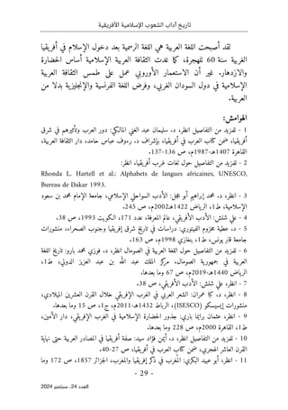 ‫األفريقية‬ ‫اإلسالمية‬ ‫الشعوب‬ ‫آداب‬ ‫تاريخ‬
- 29 -
‫اﻟﻌﺪد‬
24
‫ﺳﺒﺘﻤﺒﺮ‬ ،
2024
‫يقيا‬‫أفر‬ ‫في‬ ‫الإسلام‬ ‫دخول‬ ‫بعد‬ ‫الرسمية‬ ‫اللغة‬ ‫هي‬ ‫العربية‬ ‫اللغة‬ ‫أصبحت‬ ‫لقد‬
‫سنة‬ ‫الغربية‬
60
‫للهجر‬
‫حضارة‬‫ل‬‫ا‬ ‫أساس‬ ‫الإسلامية‬ ‫العربية‬ ‫الثقافة‬ ‫غدت‬ ‫ما‬‫ك‬ ،‫ة‬
‫الاستعمار‬ ‫أن‬ ‫غير‬ .‫والازدهار‬
‫الأوروبي‬
‫العربية‬ ‫الثقافة‬ ‫طمس‬ ‫على‬ ‫عمل‬
‫من‬ ‫بدلا‬ ‫ية‬‫جليز‬‫ن‬‫والإ‬ ‫الفرنسية‬ ‫اللغة‬ ‫وفرض‬ ،‫الغربي‬ ‫السودان‬ ‫دول‬ ‫في‬ ‫الإسلامية‬
.‫العربية‬
:‫الهوامش‬
1
-
‫ا‬ ‫الغني‬ ‫عبد‬ ‫سليمان‬ .‫د‬ ،‫انظر‬ ‫التفاصيل‬ ‫من‬ ‫للمزيد‬
‫شرق‬ ‫في‬ ‫وتأثيرهم‬ ‫العرب‬ ‫دور‬ :‫لمالـكي‬
،‫يقيا‬‫أفر‬
،‫يقيا‬‫أفر‬ ‫في‬ ‫العرب‬ ‫كتاب‬ ‫ضمن‬
،‫العربية‬ ‫الثقافة‬ ‫دار‬ ،‫حامد‬ ‫عباس‬ ‫رءوف‬ .‫د‬ ‫بإشراف‬
‫القاهرة‬
1407
‫هـ‬
-
1987
‫ص‬ ،‫م‬
136
-
137
.
2
-
‫غرب‬ ‫لغات‬ ‫حول‬ ‫التفاصيل‬ ‫من‬ ‫للمزيد‬
‫أ‬
:‫انظر‬ ،‫يقيا‬‫فر‬
Rhonda L. Hartell et al.: Alphabets de langues africaines, UNESCO,
Bureau de Dakar 1993.
3
-
‫سعود‬ ‫بن‬ ‫محمد‬ ‫الإمام‬ ‫جامعة‬ ،‫الإسلامي‬ ‫السواحلي‬ ‫الأدب‬ :‫جل‬‫ع‬ ‫أبو‬ ‫إبراهيم‬ ‫محمد‬ .‫د‬ ،‫انظر‬
‫ط‬ ،‫الإسلامية‬
1
‫ياض‬‫الر‬ ،
1422
‫هـ‬
2002
‫ص‬ ،‫م‬
245
.
4
-
‫عدد‬ ،‫المعرفة‬ ‫عالم‬ ،‫يقي‬‫الأفر‬ ‫الأدب‬ :‫شلش‬ ‫علي‬
171
‫الـكويت‬ ،
1993
‫ص‬ ،
38
.
5
-
‫الفيت‬ ‫خزوم‬‫م‬ ‫عطية‬ .‫د‬
‫منشورات‬ ،‫الصحراء‬ ‫وجنوب‬ ‫يقيا‬‫إفر‬ ‫شرق‬ ‫تاريخ‬ ‫في‬ ‫دراسات‬ :‫وري‬
‫ط‬ ،‫يونس‬ ‫قار‬ ‫جامعة‬
1
‫بنغازي‬ ،
1998
‫م‬
‫ص‬ ،
163
.
6
-
‫الصومال‬ ‫في‬ ‫العربية‬ ‫اللغة‬ ‫حول‬ ‫التفاصيل‬ ‫من‬ ‫للمزيد‬
‫انظر‬
‫اللغة‬ ‫تاريخ‬ :‫بارو‬ ‫محمد‬ ‫فوزي‬ .‫د‬ ،
،‫الدولي‬ ‫العزيز‬ ‫عبد‬ ‫بن‬ ‫الله‬ ‫عبد‬ ‫الملك‬ ‫كز‬
‫مر‬ ،‫الصومال‬ ‫ية‬‫جمهور‬ ‫في‬ ‫العربية‬
‫ط‬
1
،
‫ياض‬‫الر‬
1440
‫هـ‬
-
2019
،‫م‬
‫ص‬
67
.‫بعدها‬ ‫وما‬
7
-
‫ص‬ ،‫يقي‬‫الأفر‬ ‫الأدب‬ :‫شلش‬ ‫علي‬ ،‫انظر‬
38
.
8
-
‫ال‬ ‫خلال‬ ‫يقي‬‫الإفر‬ ‫الغرب‬ ‫في‬ ‫العربي‬ ‫الشعر‬ :‫عمران‬ ‫كبا‬ .‫د‬ ،‫انظر‬
‫ق‬
،‫الميلادي‬ ‫العشرين‬ ‫رن‬
‫إيسيسكو‬ ‫منشورات‬
)
(ISESCO
‫الرباط‬ ،
1432
‫هـ‬
-
2011
‫ج‬ ،‫م‬
1
‫ص‬ ،
15
.‫بعدها‬ ‫وما‬
9
-
‫انظر‬
‫برايما‬ ‫عثمان‬ ،
،‫الأمين‬ ‫دار‬ ،‫يقي‬‫الإفر‬ ‫الغرب‬ ‫في‬ ‫الإسلامية‬ ‫حضارة‬‫ل‬‫ا‬ ‫جذور‬ :‫باري‬
‫ط‬
1
‫القاهرة‬ ،
2000
‫ص‬ ،‫م‬
228
.‫بعدها‬ ‫وما‬
10
-
‫التفاصيل‬ ‫من‬ ‫للمزيد‬
‫انظر‬
‫نهاية‬ ‫حتى‬ ‫العربية‬ ‫المصادر‬ ‫في‬ ‫يقيا‬‫أفر‬ ‫صفة‬ :‫سيد‬ ‫فؤاد‬ ‫أيمن‬ .‫د‬ ،
‫الع‬ ‫القرن‬
‫ا‬
‫ص‬ ،‫يقيا‬‫أفر‬ ‫في‬ ‫العرب‬ ‫كتاب‬ ‫ضمن‬ ،‫الهجري‬ ‫شر‬
27
-
40
.
11
-
‫انظر‬
‫أب‬ ،
‫جزائر‬‫ل‬‫ا‬ ،‫والمغرب‬ ‫يقيا‬‫إفر‬ ‫كر‬
‫ذ‬ ‫في‬ ‫غرب‬
ُ ‫الم‬ :‫البكري‬ ‫عبيد‬ ‫و‬
1857
‫ص‬ ،
172
‫وما‬
 