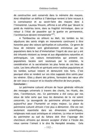 Chéhibou Coulibaly
- 112 -
Revue Annales du patrimoine
de construction sont conservés dans la mémoire des maçons.
Ainsi réhabiliter un édifice à l’identique revient à faire recours à
la connaissance et au savoir-faire des maçons donc à
l’immatériel. Laureau Vincent, affirme à cet effet que "devant le
poids du matériau terre, dans sa fragilité intrinsèque, dans ce
retour à l’état de poussière qui le guette en permanence,
l’architecture devient immatérielle"(27)
.
A Tombouctou où ailleurs au Mali, les tombes ou les
sépultures des saints érigés en monuments continuent à être
honorées pour des valeurs spirituelles et culturelles. Ce genre de
lieux de mémoire sont généralement entretenus par les
populations dans le but d’immortaliser l’esprit de ceux qui y ont
été inhumés résistent au temps et aux dégradations naturelles et
anthropiques. Les valeurs immatérielles qui animent ces
populations locales sont soutenues par la création, la
considération et la sacralisation les plus fortes de ces lieux de
culte. Les liens affectifs et spirituels entre lesdites populations et
les tombes surtout restent et demeurent très forts. C’est
pourquoi elles se rendent sur ces sites supposés être saints pour
les vénérer. Elles y disent des prières, formulent des vœux afin
de voir ceux-ci exaucer et la réussite effective de leurs projets.
Conclusion :
Le patrimoine culturel africain de façon générale véhicule
des messages universels à travers des chants, les rituels, des
sites, l’architecture, etc. Ce patrimoine a été conçu par nos
aïeux de telle sorte que tous les domaines de la vie soient
concernés. La sauvegarde du patrimoine africain représente
aujourd’hui pour l’humanité un enjeu majeur. La place du
patrimoine culturel africain n’est plus à démontrer. Elle est non
seulement essentielle dans ses dimensions scientifiques,
religieuses mais aussi artistiques et créatives. La mise en lumière
du patrimoine au sud du Sahara doit être l’apanage des
chercheurs africains qui doivent accepter d’aller à l’école des
vieux comme l’aimait à le dire Ba Hampâté Amadou. Cela
 