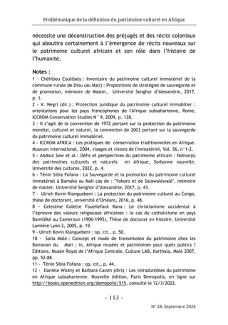 Problématique de la définition du patrimoine culturel en Afrique
- 113 -
N° 24, Septembre 2024
nécessite une déconstruction des préjugés et des récits coloniaux
qui aboutira certainement à l’émergence de récits nouveaux sur
le patrimoine culturel africain et son rôle dans l’histoire de
l’humanité.
Notes :
1 - Chéhibou Coulibaly : Inventaire du patrimoine culturel immatériel de la
commune rurale de Diou (au Mali) : Propositions de stratégies de sauvegarde et
de promotion, mémoire de Master, Université Senghor d’Alexandrie, 2017,
p. 1.
2 - V. Negri (dir.) : Protection juridique du patrimoine culturel immobilier :
orientations pour les pays francophones de l'Afrique subsaharienne, Rome,
ICCROM Conservation Studies N° 9, 2009, p. 128.
3 - Il s’agit de la convention de 1972 portant sur la protection du patrimoine
mondial, culturel et naturel, la convention de 2003 portant sur la sauvegarde
du patrimoine culturel immatériel.
4 - ICCROM AFRICA : Les pratiques de conservation traditionnelles en Afrique.
Museum international, 2004, visages et visions de l'immatériel, Vol. 56, n°1-2.
5 - Abdoul Sow et al.: Défis et perspectives du patrimoine africain : Notion(s)
des patrimoines culturels et naturels en Afrique, Sorbonne nouvelle,
Université des cultures, 2022, p. 4.
6 - Ténin Sibia Fofana : La Sauvegarde et la promotion du patrimoine culturel
immatériel à Bamako au Mali cas de : "Yokoro et de Salawaléwalé", mémoire
de master, Université Senghor d’Alexandrie, 2017, p. 43.
7 - Ulrich Kevin Kianguebeni : La protection du patrimoine culturel au Congo,
thèse de doctorant, université d’Orléans, 2016, p. 48.
8 - Celestine Colette Fouellefack Kana : Le christianisme occidental à
l’épreuve des valeurs religieuses africaines : le cas du catholicisme en pays
Bamiléké au Cameroun (1906-1995), Thèse de doctorat en histoire, Université
Lumière Lyon 2, 2005, p. 19.
9 - Ulrich Kevin Kianguebeni : op. cit., p. 50.
10 - Salia Malé : Concept et mode de transmission du patrimoine chez les
Bamanan du Mali ; in, Afrique musées et patrimoines pour quels publics ?
Editions. Musée Royal de l’Afrique Centrale, Culture LAB, Karthala, Malé 2007,
pp. 52-88.
11 - Ténin Sibia Fofana : op. cit., p. 44.
12 - Danièle Wozny et Barbara Cassin (dirs) : Les intraduisibles du patrimoine
en Afrique subsaharienne. Nouvelle édition, Paris Demopolis, en ligne sur
http://books.openedition.org/demopolis/515, consulté le 12/3/2022.
 
