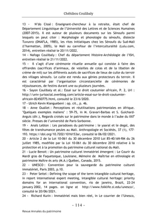 Chéhibou Coulibaly
- 114 -
Revue Annales du patrimoine
13 - N’do Cissé : Enseignant-chercheur à la retraite, était chef de
Département Linguistique de l’Université des Lettres et de Sciences Humaines
(2007-2015). Il est auteur de plusieurs documents sur les Sénoufo parmi
lesquels on peut citer : Morphologie et phonologie du sénoufo, dialecte
Tuvunro (DNAFLA, 1985), les rites initiatiques chez les Sénoufo du Sud-Mali
(l’harmattan, 2005), le Mali au carrefour de l’interculturalité (Lulu.com,
2014), entretien réalisé le 20/11/2022.
14 - Nafogo Coulibaly : Chef du département Histoire-Archéologie de l’ISH,
entretien réalisé le 21/11/2022.
15 - Il s’agit d’une cérémonie rituelle annuelle qui consiste à faire des
offrandes (sacrifices d’animaux, de volailles de colas et de la libation de
crème de mil) sur les différents autels de sacrifices de lieux de culte du terroir
des villages sénoufo. Le culte est rendu aux génies protecteurs du terroir. Il
est caractérisé par l’organisation circonstancielle de cérémonies de
réjouissances, de festins durant une ou plusieurs journées.
16 - Sayon Coulibaly et al.: Essai sur le droit coutumier africain, P. 2, Url :
http://univ-jurisocial.overblog.com/article-essai-sur-le-droit-coutumier-
africain-82450775.html, consulté le 23/6/2020.
17 - Ulrich Kevin Kianguebeni : op. cit., p. 46.
18 - Anne Ouallet : Perceptions et réutilisations patrimoniales en Afrique.
"Quelques exemples maliens" : 59-75, in M. Gravari-Barbas et S. Guichard-
Anguis (dir.), Regards croisés sur le patrimoine dans le monde à l’aube du XXIe
siècle. Presses de l’université de Paris-Sorbonne.
19 - Anaïs Leblon : Les paradoxes du patrimoine : le yaaral et le degal, des
fêtes de transhumance peules au Mali. Anthropologie et Sociétés, 37 (1), 177–
193. https://doi.org/10.7202/1016153ar, consulté le 06/02/2021.
20 - Article 2 de la Loi 10-061 du 30 décembre 2010 Loi 85-40/AN-RM du 26
juillet 1985, modifiée par la Loi 10-061 du 30 décembre 2010 relative à la
protection et à la promotion du patrimoine culturel national du Mali.
21 - Lucie Benoit : Un patrimoine culturel immatériel émergent : Le Courir du
Mardi gras de Faquetaique, Louisiane, Mémoire de Maîtrise en ethnologie et
patrimoine Maître ès arts (M.A.) Québec, Canada, 2015.
22 - UNESCO : Convention pour la sauvegarde du patrimoine culturel
immatériel, Paris 2003, p.10.
23 - Peter Seitel : Defining the scope of the term intangible cultural heritage,
in report international expert meeting, intangible cultural heritage: priority
domains for an international convention, rio de janeiro, Brazil, 22-24
january 2002, 14 pages. on ligne at http://www.folklife.si.edu/unesco/,
consulté le 20/06/2021.
24 - Richard Kurin : Immatériel mais bien réel, in Le courrier de l’Unesco,
 