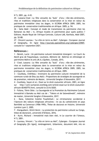 Problématique de la définition du patrimoine culturel en Afrique
- 115 -
N° 24, Septembre 2024
N°5, 2001, pp. 4-43.
25 - Lassana Cissé : La fête annuelle du "bulo" d’aru : rôle des cérémonies,
rites et traditions religieuses dans la conservation et la mise en valeur du
patrimoine immobilier chez les dogon, in ICCROM AFRICA 2009, 2005, les
pratiques de conservation traditionnelles en Afrique. 2005, p. 94.
26 - Salia Malé : Concept et mode de transmission du patrimoine chez les
Bamanan du Mali ; in, Afrique musées et patrimoines pour quels publics ?
Editions. Musée Royal de l’Afrique Centrale, Culture LAB, Karthala, Malé 2007,
pp. 52-88.
27 - Vincent Laureau : "La ville en terre au Mali", Cybergeo : European Journal
of Geography, En ligne http://journals.openedition.org/cybergeo/25907,
consulté le 1 septembre 2021.
Références :
1 - Benoit, Lucie : Un patrimoine culturel immatériel émergent : Le Courir du
Mardi gras de Faquetaique, Louisiane, Mémoire de Maîtrise en ethnologie et
patrimoine Maître ès arts (M.A.) Québec, Canada, 2015.
2 - Cissé, Lassana : La fête annuelle du "bulo" d’aru : rôle des cérémonies,
rites et traditions religieuses dans la conservation et la mise en valeur du
patrimoine immobilier chez les dogon, in ICCROM AFRICA 2009, 2005, les
pratiques de conservation traditionnelles en Afrique, 2005.
3 - Coulibaly, Chéhibou : Inventaire du patrimoine culturel immatériel de la
commune rurale de Diou (au Mali) : Propositions de stratégies de sauvegarde et
de promotion, mémoire de Master, Université Senghor d’Alexandrie, 2017.
4 - Coulibaly, Sayon et al.: Essai sur le droit coutumier africain, 2001, en ligne
sur http://univ-jurisocial.overblog.com/article-essai-sur-le-droit-coutumier-
africain-82450775.html, consulté le 23/6/2020.
5 - Fofana, Ténin Sibia : La Sauvegarde et la Promotion du Patrimoine Culturel
Immatériel à Bamako au Mali cas de : "Yokoro et de Salawaléwalé", mémoire
de master, Université Senghor d’Alexandrie, 2017.
6 - Kana, Celestine Colette Fouellefack : Le christianisme occidental à
l’épreuve des valeurs religieuses africaines : le cas du catholicisme en pays
Bamiléké au Cameroun (1906-1995), Thèse de doctorat en histoire, Université
Lumière Lyon 2, 2005.
7 - Kianguebeni, Ulrich Kevin : La protection du patrimoine culturel au Congo,
thèse de doctorant, université d’Orléans, 2016.
8 - Kurin, Richard : Immatériel mais bien réel, in Le courrier de l’Unesco,
N°5, 2001.
9 - Laureau, Vincent : "La ville en terre au Mali", Cybergeo : European Journal
of Geography [En ligne], Aménagement, Urbanisme, document 644, mis en
 