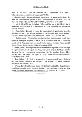 Chéhibou Coulibaly
- 116 -
Revue Annales du patrimoine
ligne le 18 avril 2013 et consulté le 1 septembre 2021. URL :
http://journals.openedition.org/cybergeo/25907.
10 - Leblon, Anaïs : Les paradoxes du patrimoine : le yaaral et le degal, des
fêtes de transhumance peules au Mali. Anthropologie et Sociétés, 2013, en
ligne sur https://doi.org/10.7202/1016153ar, consulté le 6/02/2021.
11 - Loi 85-40/AN-RM du 26 juillet 1985, modifiée par la Loi 10-061 du 30
décembre 2010 relative à la protection et à la promotion du patrimoine
culturel national.
12 - Male, Salia : Concept et mode de transmission du patrimoine chez les
Bamanan du Mali ; in, Afrique musées et patrimoines pour quels publics ?
Editions. Musée Royal de l’Afrique Centrale, Culture LAB, Karthala, 2007.
13 - Ouallet, Anne : "Perceptions et réutilisations patrimoniales en Afrique.
Quelques exemples maliens" : 59-75, in M. Gravari-Barbas et S. Guichard-
Anguis (dir.), Regards croisés sur le patrimoine dans le monde à l’aube du XXIe
siècle. Presses de l’université de Paris-Sorbonne, 2003.
14 - Seitel, Peter: Defining the scope of the term intangible cultural heritage,
in report international expert meeting, intangible cultural heritage: priority
domains for an international convention, rio de janeiro, Brazil, 22-24
january 2002, 14 pages. on ligne at http://www.folklife.si.edu/unesco/,
consulté le 20/06/2021.
15 - Sow, Abdoul et al.: Défis et perspectives du patrimoine africain : Notion(s)
des patrimoines culturels et naturels en Afrique, Sorbonne nouvelle,
Université des cultures, 2022.
16 - Wozny, Danièle et Barbara Cassin (dirs) : Les intraduisibles du patrimoine
en Afrique subsaharienne. Nouvelle édition, Paris, Demopolis, 2014, en ligne
sur http://books.openedition.org/demopolis/515, consulté le 12/3/2022.
o
 