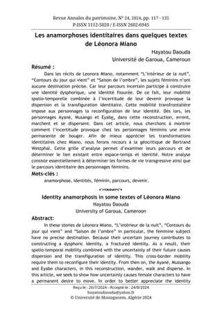 Revue Annales du patrimoine, N° 24, 2024, pp. 117 - 135
P-ISSN 1112-5020 / E-ISSN 2602-6945
Reçu le : 26/7/2024 - Accepté le : 24/8/2024
hayatoudaouda@yahoo.fr
© Université de Mostaganem, Algérie 2024
Les anamorphoses identitaires dans quelques textes
de Léonora Miano
Hayatou Daouda
Université de Garoua, Cameroun
Résumé :
Dans les récits de Leonora Miano, notamment “L’intérieur de la nuit”,
“Contours du jour qui vient” et “Saison de l’ombre”, les sujets féminins n’ont
aucune destination précise. Car leur parcours incertain participe à construire
une identité dysphorique, une identité fissurée. De ce fait, leur mobilité
spatio-temporelle combinée à l’incertitude de leur devenir provoque la
dispersion et la transfiguration identitaire. Cette mobilité transfrontalière
impose aux personnages la reconfiguration de leur identité. Dès lors, les
personnages Ayané, Musango et Eyabe, dans cette reconstruction, errent,
marchent et se dispersent. Dans cet article, nous cherchons à montrer
comment l’incertitude provoque chez les personnages féminins une envie
permanente de bouger. Afin de mieux apprécier les transformations
identitaires chez Miano, nous ferons recours à la géocritique de Bertrand
Westphal. Cette grille d’analyse permet d’examiner leurs parcours et de
déterminer le lien existant entre espace-temps et identité. Notre analyse
consiste essentiellement à déterminer les formes de vie transgressive ainsi que
le parcours identitaire des personnages féminins.
Mots-clés :
anamorphose, identités, féminin, parcours, devenir.
o
Identity anamorphosis in some textes of Léonora Miano
Hayatou Daouda
University of Garoua, Cameroon
Abstract:
In these stories de Léonora Miano, “L’intérieur de la nuit”, “Contours du
jour qui vient” and “Saison de l’ombre” in particular, the feminine subject
have no precise destination. Because their uncertain journey contributes to
constructing a dysphoric identity, a fractured identity. As a result, their
spatio-temporal mobility combined with the uncertainly of their future causes
dispersion and the transfiguration of identity. This cross-border mobility
require them to reconfigure their identity. From then on, the Ayané, Mussango
and Eyabe characters, in this reconstruction, wander, walk and disperse. In
this article, we seek to show how uncertainly causes female characters to have
a permanent desire to move. In order to better appreciate the identity
 