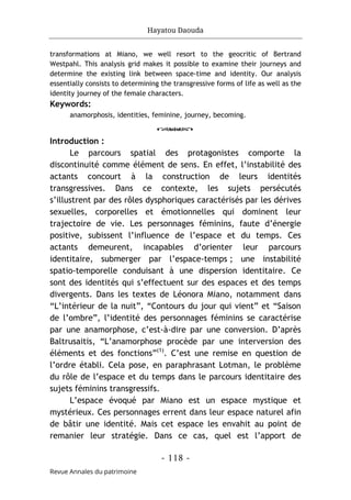 Hayatou Daouda
- 118 -
Revue Annales du patrimoine
transformations at Miano, we well resort to the geocritic of Bertrand
Westpahl. This analysis grid makes it possible to examine their journeys and
determine the existing link between space-time and identity. Our analysis
essentially consists to determining the transgressive forms of life as well as the
identity journey of the female characters.
Keywords:
anamorphosis, identities, feminine, journey, becoming.
o
Introduction :
Le parcours spatial des protagonistes comporte la
discontinuité comme élément de sens. En effet, l’instabilité des
actants concourt à la construction de leurs identités
transgressives. Dans ce contexte, les sujets persécutés
s’illustrent par des rôles dysphoriques caractérisés par les dérives
sexuelles, corporelles et émotionnelles qui dominent leur
trajectoire de vie. Les personnages féminins, faute d’énergie
positive, subissent l’influence de l’espace et du temps. Ces
actants demeurent, incapables d’orienter leur parcours
identitaire, submerger par l’espace-temps ; une instabilité
spatio-temporelle conduisant à une dispersion identitaire. Ce
sont des identités qui s’effectuent sur des espaces et des temps
divergents. Dans les textes de Léonora Miano, notamment dans
“L’intérieur de la nuit”, “Contours du jour qui vient” et “Saison
de l’ombre”, l’identité des personnages féminins se caractérise
par une anamorphose, c’est-à-dire par une conversion. D’après
Baltrusaitis, “L’anamorphose procède par une interversion des
éléments et des fonctions”(1)
. C’est une remise en question de
l’ordre établi. Cela pose, en paraphrasant Lotman, le problème
du rôle de l’espace et du temps dans le parcours identitaire des
sujets féminins transgressifs.
L’espace évoqué par Miano est un espace mystique et
mystérieux. Ces personnages errent dans leur espace naturel afin
de bâtir une identité. Mais cet espace les envahit au point de
remanier leur stratégie. Dans ce cas, quel est l’apport de
 