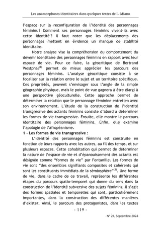 Les anamorphoses identitaires dans quelques textes de L. Miano
- 119 -
N° 24, Septembre 2024
l’espace sur la reconfiguration de l’identité des personnages
féminins ? Comment ses personnages féminins vivent-ils avec
cette identité ? Il faut noter que les déplacements des
personnages mettent en évidence un manque de stabilité
identitaire.
Notre analyse vise la compréhension du comportement du
devenir identitaire des personnages féminins en rapport avec leur
espace de vie. Pour ce faire, la géocritique de Bertrand
Westphal(2)
permet de mieux apprécier les parcours des
personnages féminins. L’analyse géocritique consiste à se
focaliser sur la relation entre le sujet et un territoire spécifique.
Ces propriétés, peuvent s’envisager sous l’angle de la simple
géographie physique, mais le point de vue gagnera à être élargi à
une perspective géoculturelle. Cette approche permet de
déterminer la relation que le personnage féminine entretien avec
son environnement. L’étude de la construction de l’identité
transgressive des actants féminins consiste d’abord à déterminer
les formes de vie transgressive. Ensuite, elle montre le parcours
identitaire des personnages féminins. Enfin, elle examine
l’apologie de l’afropéanisme.
1 - Les formes de vie transgressive :
L’identité des personnages féminins est construite en
fonction de leurs rapports avec les autres, au fil des temps, et sur
plusieurs espaces. Cette cohabitation qui permet de déterminer
la nature de l’espace de vie et d’épanouissement des actants est
désignée comme “formes de vie” par Fontanille. Les formes de
vie sont “des ensembles signifiants composites et cohérents qui
sont les constituants immédiats de la sémiosphère”(3)
. Une forme
de vie, dans le cadre de ce travail, représente les différentes
étapes du parcours spatio-temporel qui donne du sens dans la
construction de l’identité subversive des sujets féminins. Il s’agit
des formes spatiales et temporelles qui sont, particulièrement
importantes, dans la construction des différentes manières
d’exister. Ainsi, le parcours des protagonistes, dans les textes
 