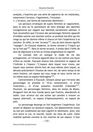 Hayatou Daouda
- 120 -
Revue Annales du patrimoine
analysés, s’exprime par une série de segments de vie inattendus,
notamment l’errance, l’égarement, l’inclusion.
1. L’errance, une forme de subversion identitaire :
Les parcours erratiques de sujets féminins se rapprochent,
dans le sens où ils permettent de faire émerger des identités
transgressives par rapport aux identités socialement admises. Il
faut reconnaître que l’errance des personnages féminins apparaît
d’emblée comme une réaction contre un profond mal-être qui les
ronge ou qui les domine même si chacun en fait l’expérience à sa
manière. En effet, le mot "errance"(4)
, issu du latin iterare signifie
“voyager”. En français moderne, le terme renvoie à “l’esprit qui
ne se fixe pas”(5)
. Dans le terme errance, il existe donc l’effet de
sens de digression à la fois au niveau pragmatique et cognitif.
Ce concept met en exergue le mode de vie des
protagonistes, et l’errance apparaît dans ce cas comme une façon
d’être au monde. Foucault énonce très clairement le rapport de
l’individu à l’espace : “L’espace dans lequel nous vivons, par
lequel nous sommes attirés hors de nous-mêmes dans lequel, se
déroule précisément l’érosion de notre vie, de notre temps et de
notre histoire, cet espace qui nous ronge et nous ravine est en
lui-même aussi un espace hétérogène”(6)
.
Contrairement à Foucault, Glissant pense que l’errance des
personnages ne procède ni “d’un renoncement, ni d’une
frustration…, ni d’une pulsation incontrôlé d’abandon”(7)
.
Pourtant, les personnages féminins, dans les textes de Miano,
divaguent hors de leur monde parce que frustrés, abandonnés et
isolés. Leur errance est une action qui consiste à trouver un
espace alternatif, un espace d’épanouissement, un espace de
paix.
Le personnage Musango en fait largement l’expérience. Cet
actant se déplace sur plusieurs espaces. Ces déplacements voulus
ou non ont conditionné son état cognitif et identitaire. Ainsi, elle
erre entre la rue, le marché, llondi, les lieux de culte. Cette
mobilité spatiale connote la non maitrise de son espace. Il faut
 