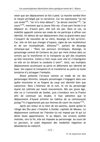 Les anamorphoses identitaires dans quelques textes de L. Miano
- 121 -
N° 24, Septembre 2024
noter que son déplacement se fait à pied. La marche semble être
le moyen privilégié par la narratrice. Car les expressions “je me
suis levée”(8)
, “on m’a mise débout”, “je devais marcher”(9)
, “je
cours”(10)
, montrent que la jeune fille est, d’une part forcée à se
déplacer et, d’autre part, elle suit ses pas. Dans ce cas, sa
mobilité apparaît comme son mode de vie participe à affiner son
identité. En dehors de son déplacement chez sa grand-mère pour
s’enquérir de nouvelles de sa mère, Musango ne fait qu’errer.
Car, elle ne fait que changer d’espace, signe de son incohérence
et de son incomplétude. Alihonou(11)
, parlant de Musango
remarque que : “Dans son parcours (erratique), Musango, le
personnage central de Contours du jour qui vient évolue dans un
univers qui la transforme et la transporte au gré des situations
qu’elle rencontre. Celles-ci font corps avec elle et s’imprègnent
en elle en lui dictant la conduite à tenir”. Ainsi, ses multiples
déplacements accentuent sa perte et déforment son identité de
base. Son espace le transporte et le transforme au point où toute
tentative d’y échapper l’emballe.
Miano présente l’errance comme un mode de vie des
personnages féminins, lesquels personnages s’engagent dans une
quête incertaine et se forgent du coup une identité bien que
subversive. Dans L’Intérieur de la nuit, la vie du personnage
Ayané est rythmée par moult mouvements. Dès son jeune âge,
elle ira à l’université de Sombé, puis s’envolera vers la France
afin de continuer ses études. Il faut admettre que le
déplacement d’Ayané enfreint les habitus de sa communauté
puisqu’“il n’appartenait pas aux femmes de courir les routes”(12)
.
Après son retour et la mort de ses parents, Ayané quitte le
village des Eku pour s’installer à Sombé, capitale de Mboasu. Le
déplacement continuel de l’héroïne lui est imposé par Ié qui lui
dénie toute appartenance. Si au départ, son errance semble
motivée, vers la fin, elle est imposée au personnage. Au cours de
ce parcours, le sujet disposant des modalités négatives se
désolidarise du collectif.
 
