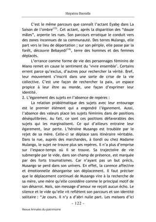Hayatou Daouda
- 122 -
Revue Annales du patrimoine
C’est le même parcours que connaît l’actant Eyabe dans La
Saison de l’ombre(13)
. Cet actant, après la disparition des “douze
mâles”, arpente les rues. Son parcours erratique le conduit vers
des zones inconnues de sa communauté. Des terres Mulango, elle
part vers le lieu de déportation ; sur son périple, elle passe par la
forêt, découvre Bebayedi(14)
, terre des hommes et des femmes
déplacés.
L’errance comme forme de vie des personnages féminins de
Miano remet en cause le sentiment du "vivre ensemble". Certains
errent parce qu’exclus, d’autres pour rechercher la vérité. Bref,
leur mouvement s’inscrit dans une sorte de crise de la vie
collective. C’est une façon de rechercher la paix, un espace
propice à leur être au monde, une façon d’exprimer leur
identité.
2. L’égarement des sujets en l’absence de repères :
La relation problématique des sujets avec leur entourage
est le premier élément qui a engendré l’égarement. Aussi,
l’absence des valeurs place les sujets féminins dans de positions
déséquilibrées. Au fait, ce sont ces positions défavorables des
sujets qui les marginalisent. Ce qui d’ailleurs entraine leur
égarement, leur perte. L’héroïne Musango est troublée par le
rejet de sa mère. Celle-ci se déplace sans itinéraire véritable.
Dans la rue, auprès des marchandes, à llondi ou chez Madame
Mulango, le sujet ne trouve plus ses repères. Il n’a plus d’emprise
sur l’espace-temps où il se trouve. Sa trajectoire de vie
submergée par le vide, dans son champ de présence, est marquée
par des forts traumatismes. Car n’ayant pas un but précis,
Musango se perd dans son univers. En effet, la carence affective
et émotionnelle désorganise son déplacement. Il faut préciser
que le déplacement continuel de Musango vire à la recherche de
sa mère, une mère qu’elle considère comme le principal motif de
son désarroi. Mais, son message d’amour ne reçoit aucun écho. Le
silence et le vide qu’elle vit reflètent son parcours et son identité
solitaire : “Je cours. Il n’y a d’abri nulle part. Les maisons d’ici
 