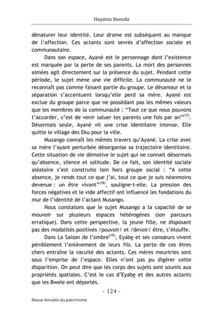 Hayatou Daouda
- 124 -
Revue Annales du patrimoine
dénaturer leur identité. Leur drame est subséquent au manque
de l’affection. Ces actants sont sevrés d’affection sociale et
communautaire.
Dans son espace, Ayané est le personnage dont l’existence
est marquée par la perte de ses parents. La mort des personnes
aimées agit directement sur la présence du sujet. Pendant cette
période, le sujet mène une vie difficile. La communauté ne le
reconnaît pas comme faisant partie du groupe. Le désamour et la
séparation s’accentuent lorsqu’elle perd sa mère. Ayané est
exclue du groupe parce que ne possédant pas les mêmes valeurs
que les membres de la communauté : “Tout ce que nous pouvons
t’accorder, c’est de venir saluer tes parents une fois par an”(17)
.
Désormais seule, Ayané vit une crise identitaire intense. Elle
quitte le village des Eku pour la ville.
Musango connaît les mêmes travers qu’Ayané. La crise avec
sa mère l’ayant perturbée désorganise sa trajectoire identitaire.
Cette situation de vie démotive le sujet qui ne connait désormais
qu’absence, silence et solitude. De ce fait, son identité sociale
aléatoire s’est construite loin hors groupe social : “A cette
absence, je rends tout ce que j’ai, tout ce que je suis néanmoins
devenue : un être vivant”(18)
, souligne-t-elle. La pression des
forces négatives et le vide affectif ont influencé les fondations du
mur de l’identité de l’actant Musango.
Nous constatons que le sujet Musango a la capacité de se
mouvoir sur plusieurs espaces hétérogènes (son parcours
erratique). Dans cette perspective, la jeune fille, ne disposant
pas des modalités positives /pouvoir/ et /devoir/ être, s’étouffe.
Dans La Saison de l’ombre(19)
, Eyabe et ses consœurs vivent
péniblement l’enlèvement de leurs fils. La perte de ces êtres
chers entraîne la vacuité des actants. Ces mères meurtries sont
sous l’emprise de l’espace. Elles n’ont pas pu digérer cette
disparition. On peut dire que les corps des sujets sont soumis aux
propriétés spatiales. C’est le cas d’Eyabe et des autres actants
que les Bwele ont déportés.
 
