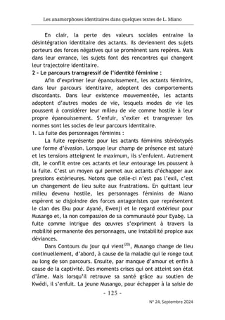 Les anamorphoses identitaires dans quelques textes de L. Miano
- 125 -
N° 24, Septembre 2024
En clair, la perte des valeurs sociales entraine la
désintégration identitaire des actants. Ils deviennent des sujets
porteurs des forces négatives qui se promènent sans repères. Mais
dans leur errance, les sujets font des rencontres qui changent
leur trajectoire identitaire.
2 - Le parcours transgressif de l’identité féminine :
Afin d’exprimer leur épanouissement, les actants féminins,
dans leur parcours identitaire, adoptent des comportements
discordants. Dans leur existence mouvementée, les actants
adoptent d’autres modes de vie, lesquels modes de vie les
poussent à considérer leur milieu de vie comme hostile à leur
propre épanouissement. S’enfuir, s’exiler et transgresser les
normes sont les socles de leur parcours identitaire.
1. La fuite des personnages féminins :
La fuite représente pour les actants féminins stéréotypés
une forme d’évasion. Lorsque leur champ de présence est saturé
et les tensions atteignent le maximum, ils s’enfuient. Autrement
dit, le conflit entre ces actants et leur entourage les poussent à
la fuite. C’est un moyen qui permet aux actants d’échapper aux
pressions extérieures. Notons que celle-ci n’est pas l’exil, c’est
un changement de lieu suite aux frustrations. En quittant leur
milieu devenu hostile, les personnages féminins de Miano
espèrent se disjoindre des forces antagonistes que représentent
le clan des Eku pour Ayané, Ewenji et le regard extérieur pour
Musango et, la non compassion de sa communauté pour Eyabe. La
fuite comme intrigue des œuvres s’expriment à travers la
mobilité permanente des personnages, une instabilité propice aux
déviances.
Dans Contours du jour qui vient(20)
, Musango change de lieu
continuellement, d’abord, à cause de la maladie qui le ronge tout
au long de son parcours. Ensuite, par manque d’amour et enfin à
cause de la captivité. Des moments crises qui ont atteint son état
d’âme. Mais lorsqu’il retrouve sa santé grâce au soutien de
Kwédi, il s’enfuit. La jeune Musango, pour échapper à la saisie de
 