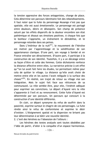 Hayatou Daouda
- 126 -
Revue Annales du patrimoine
la tension oppressive des forces antagonistes, change de place.
Cela détermine son parcours identitaire fait des rebondissements.
Il faut noter que la fuite du personnage Musango n’est pas que
spatiale, elle est aussi émotionnelle. Le personnage est partagé
entre douleurs, désirs et désespoirs. Son champ de présence
saturé par les effets dispersifs de la douleur encombre son état
pathémique et dissout ses émotions positives. A chaque fois que
le bonheur s’approche, un événement le déstabilise, et le
personnage retombe dans ses peines.
Dans L’Intérieur de la nuit(21)
, le mouvement de l’héroïne
est motivé par l’apprentissage et la solidification de son
appartenance clanique. D’une part, son voyage à Sombé et en
France entraîne son déracinement. D’autre part, il participe à la
construction de son identité. Toutefois, il y a un décalage entre
sa façon d’être et celle des femmes. Cette dichotomie renforce
la distance affective entre elles. La narratrice précise à cet effet
qu’“on lui avait fait faire les études, lui permettant même pour
cela de quitter le village. La distance qu’elle avait choisi de
mettre entre elle et les autres l’avait reléguée à la surface des
choses”(22)
. En réalité, son trajet de retour au village vise son
intégration. Mais le sujet fait face aux réticences de sa
communauté. La ville semble être, pour elle, l’endroit adéquat
pour exprimer ses convictions. Le départ d’Ayané vers la ville
s’apparente à l’exil et au renoncement. Cette fuite d’Ayané est
déterminée par son parcours. Un parcours qui concourt à la
construction d’une identité différente.
En clair, ce départ synonyme du refus de souffrir dans la
passivité, exprime surtout le chagrin de ces personnages. La fuite
révèle ainsi le refus de conformisme et exprime le désir
d’exister. L’éloignement spatial et la dispersion ne brisent pas
leur détermination à se bâtir une nouvelle identité.
2. L’exil des héroïnes ou l’obsession de l’ailleurs :
Les héroïnes des textes analysés sont toutes obsédées par
l’idée de partir, d’aller à la conquête d’un espace harmonieux.
 